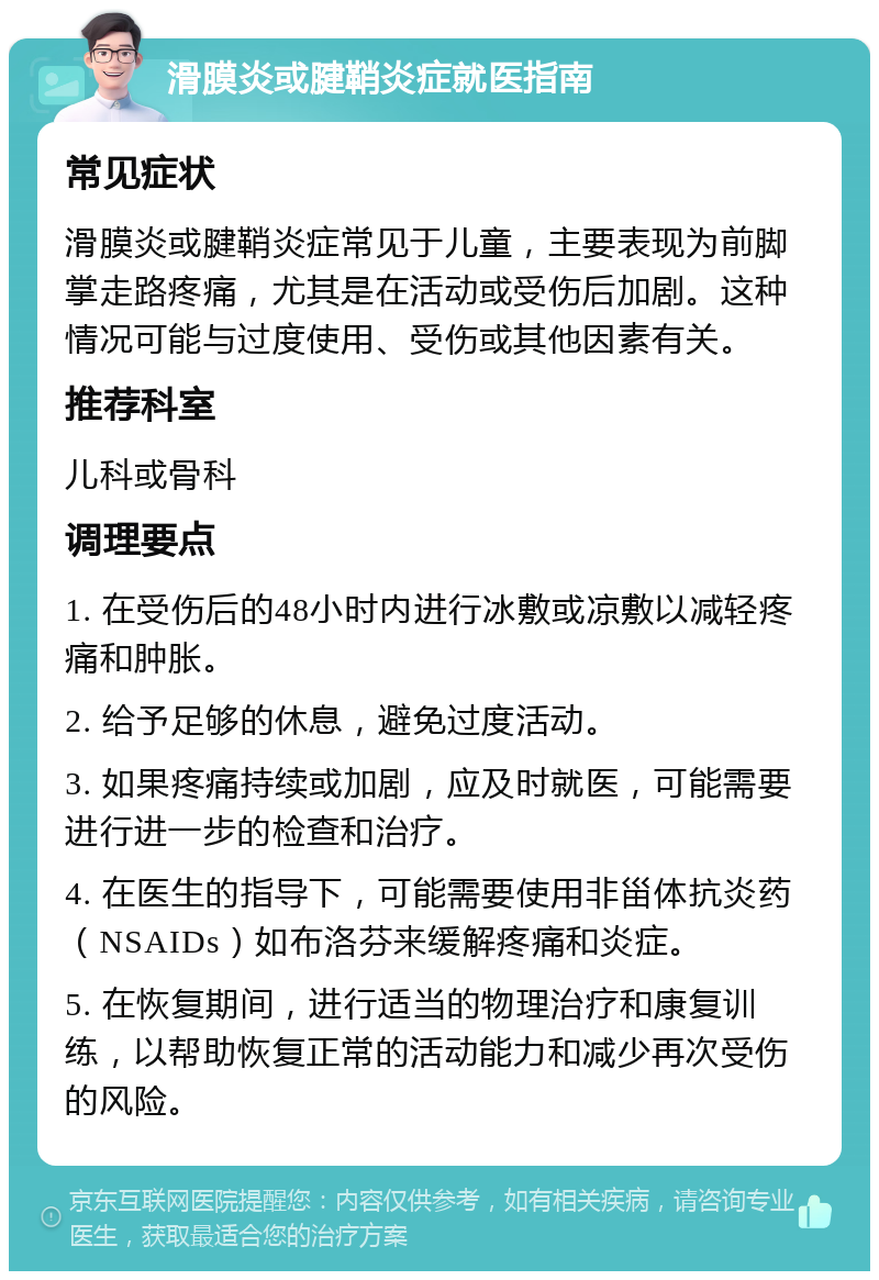 滑膜炎或腱鞘炎症就医指南 常见症状 滑膜炎或腱鞘炎症常见于儿童，主要表现为前脚掌走路疼痛，尤其是在活动或受伤后加剧。这种情况可能与过度使用、受伤或其他因素有关。 推荐科室 儿科或骨科 调理要点 1. 在受伤后的48小时内进行冰敷或凉敷以减轻疼痛和肿胀。 2. 给予足够的休息，避免过度活动。 3. 如果疼痛持续或加剧，应及时就医，可能需要进行进一步的检查和治疗。 4. 在医生的指导下，可能需要使用非甾体抗炎药（NSAIDs）如布洛芬来缓解疼痛和炎症。 5. 在恢复期间，进行适当的物理治疗和康复训练，以帮助恢复正常的活动能力和减少再次受伤的风险。