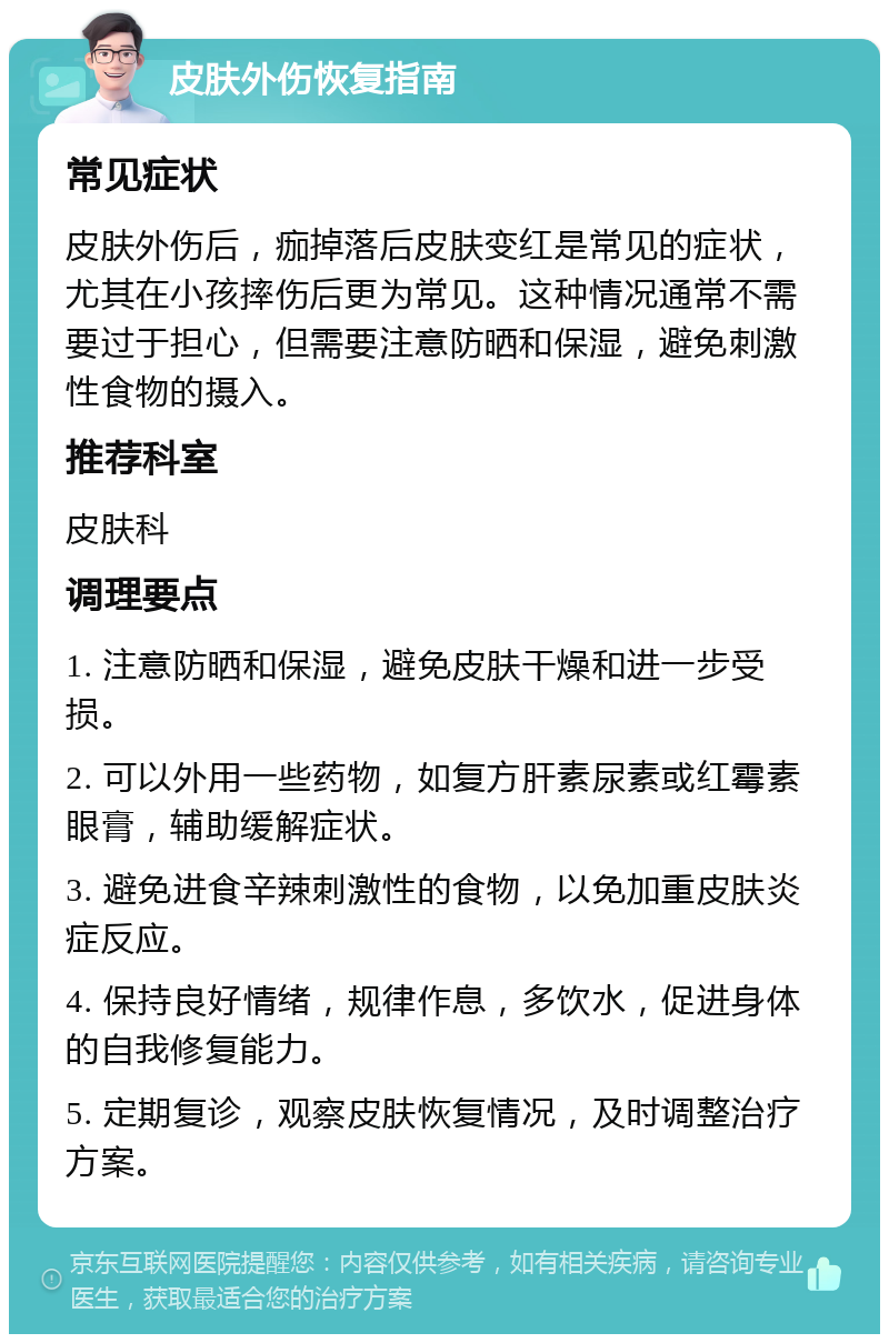 皮肤外伤恢复指南 常见症状 皮肤外伤后，痂掉落后皮肤变红是常见的症状，尤其在小孩摔伤后更为常见。这种情况通常不需要过于担心，但需要注意防晒和保湿，避免刺激性食物的摄入。 推荐科室 皮肤科 调理要点 1. 注意防晒和保湿，避免皮肤干燥和进一步受损。 2. 可以外用一些药物，如复方肝素尿素或红霉素眼膏，辅助缓解症状。 3. 避免进食辛辣刺激性的食物，以免加重皮肤炎症反应。 4. 保持良好情绪，规律作息，多饮水，促进身体的自我修复能力。 5. 定期复诊，观察皮肤恢复情况，及时调整治疗方案。