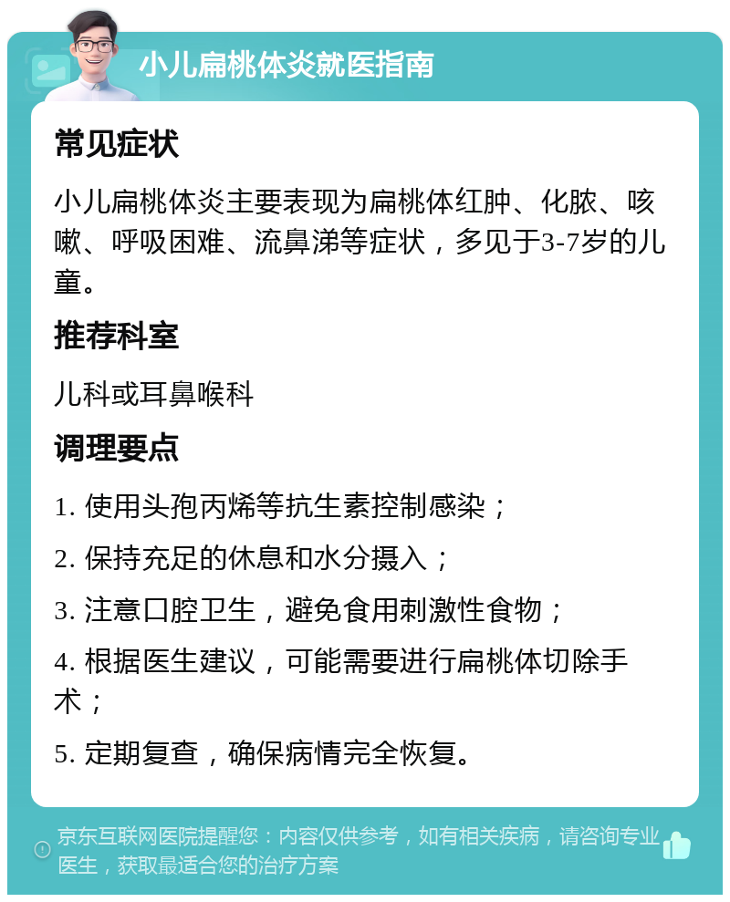 小儿扁桃体炎就医指南 常见症状 小儿扁桃体炎主要表现为扁桃体红肿、化脓、咳嗽、呼吸困难、流鼻涕等症状，多见于3-7岁的儿童。 推荐科室 儿科或耳鼻喉科 调理要点 1. 使用头孢丙烯等抗生素控制感染； 2. 保持充足的休息和水分摄入； 3. 注意口腔卫生，避免食用刺激性食物； 4. 根据医生建议，可能需要进行扁桃体切除手术； 5. 定期复查，确保病情完全恢复。