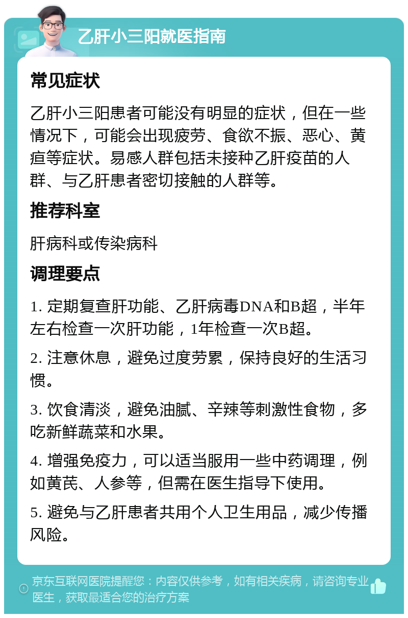 乙肝小三阳就医指南 常见症状 乙肝小三阳患者可能没有明显的症状，但在一些情况下，可能会出现疲劳、食欲不振、恶心、黄疸等症状。易感人群包括未接种乙肝疫苗的人群、与乙肝患者密切接触的人群等。 推荐科室 肝病科或传染病科 调理要点 1. 定期复查肝功能、乙肝病毒DNA和B超，半年左右检查一次肝功能，1年检查一次B超。 2. 注意休息，避免过度劳累，保持良好的生活习惯。 3. 饮食清淡，避免油腻、辛辣等刺激性食物，多吃新鲜蔬菜和水果。 4. 增强免疫力，可以适当服用一些中药调理，例如黄芪、人参等，但需在医生指导下使用。 5. 避免与乙肝患者共用个人卫生用品，减少传播风险。