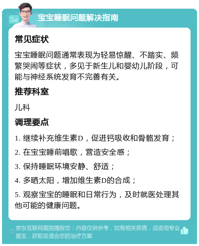 宝宝睡眠问题解决指南 常见症状 宝宝睡眠问题通常表现为轻易惊醒、不踏实、频繁哭闹等症状，多见于新生儿和婴幼儿阶段，可能与神经系统发育不完善有关。 推荐科室 儿科 调理要点 1. 继续补充维生素D，促进钙吸收和骨骼发育； 2. 在宝宝睡前唱歌，营造安全感； 3. 保持睡眠环境安静、舒适； 4. 多晒太阳，增加维生素D的合成； 5. 观察宝宝的睡眠和日常行为，及时就医处理其他可能的健康问题。