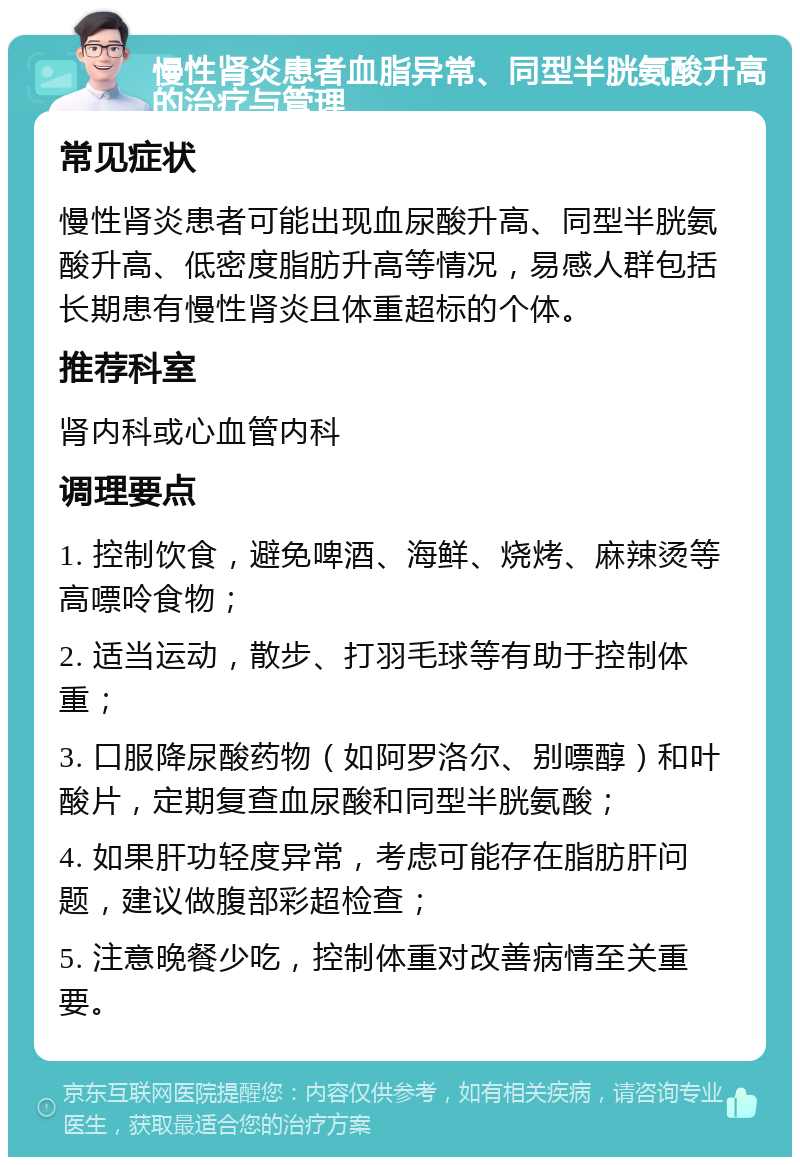 慢性肾炎患者血脂异常、同型半胱氨酸升高的治疗与管理 常见症状 慢性肾炎患者可能出现血尿酸升高、同型半胱氨酸升高、低密度脂肪升高等情况，易感人群包括长期患有慢性肾炎且体重超标的个体。 推荐科室 肾内科或心血管内科 调理要点 1. 控制饮食，避免啤酒、海鲜、烧烤、麻辣烫等高嘌呤食物； 2. 适当运动，散步、打羽毛球等有助于控制体重； 3. 口服降尿酸药物（如阿罗洛尔、别嘌醇）和叶酸片，定期复查血尿酸和同型半胱氨酸； 4. 如果肝功轻度异常，考虑可能存在脂肪肝问题，建议做腹部彩超检查； 5. 注意晚餐少吃，控制体重对改善病情至关重要。