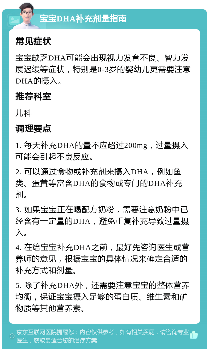 宝宝DHA补充剂量指南 常见症状 宝宝缺乏DHA可能会出现视力发育不良、智力发展迟缓等症状，特别是0-3岁的婴幼儿更需要注意DHA的摄入。 推荐科室 儿科 调理要点 1. 每天补充DHA的量不应超过200mg，过量摄入可能会引起不良反应。 2. 可以通过食物或补充剂来摄入DHA，例如鱼类、蛋黄等富含DHA的食物或专门的DHA补充剂。 3. 如果宝宝正在喝配方奶粉，需要注意奶粉中已经含有一定量的DHA，避免重复补充导致过量摄入。 4. 在给宝宝补充DHA之前，最好先咨询医生或营养师的意见，根据宝宝的具体情况来确定合适的补充方式和剂量。 5. 除了补充DHA外，还需要注意宝宝的整体营养均衡，保证宝宝摄入足够的蛋白质、维生素和矿物质等其他营养素。