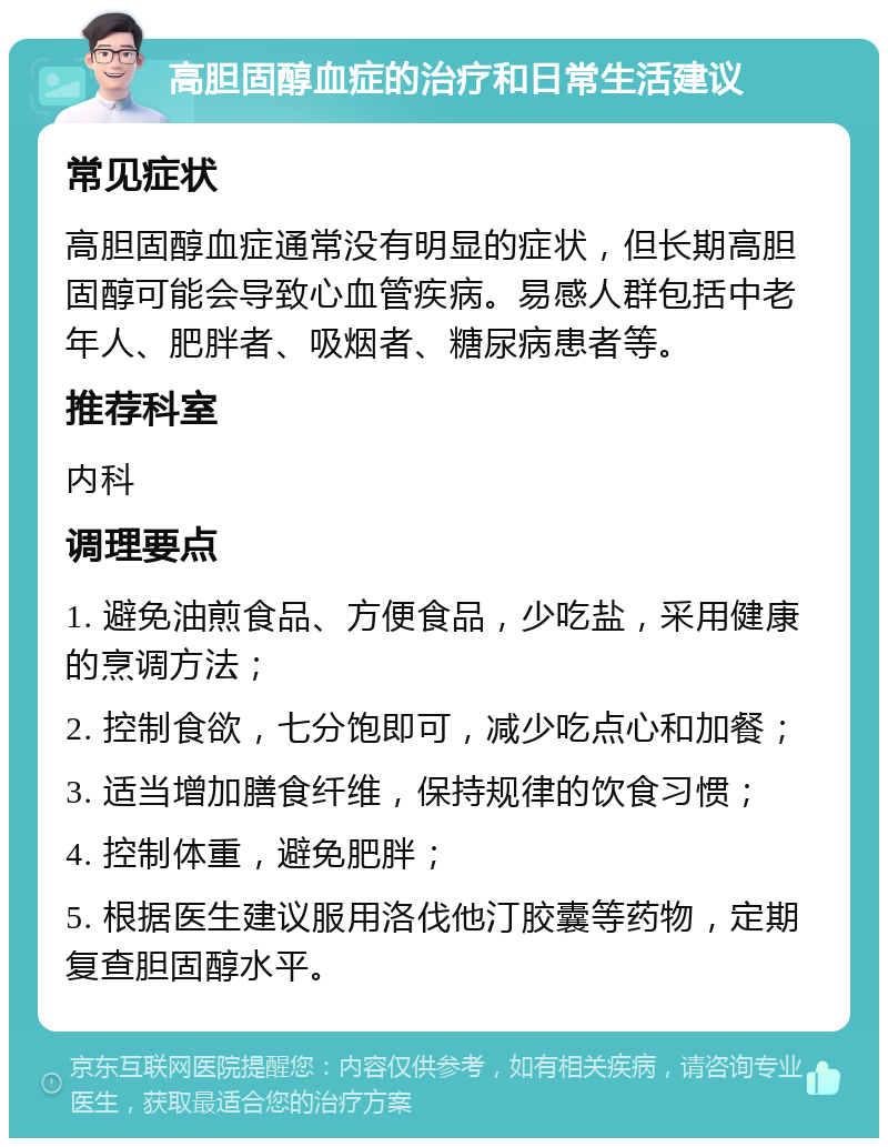 高胆固醇血症的治疗和日常生活建议 常见症状 高胆固醇血症通常没有明显的症状，但长期高胆固醇可能会导致心血管疾病。易感人群包括中老年人、肥胖者、吸烟者、糖尿病患者等。 推荐科室 内科 调理要点 1. 避免油煎食品、方便食品，少吃盐，采用健康的烹调方法； 2. 控制食欲，七分饱即可，减少吃点心和加餐； 3. 适当增加膳食纤维，保持规律的饮食习惯； 4. 控制体重，避免肥胖； 5. 根据医生建议服用洛伐他汀胶囊等药物，定期复查胆固醇水平。