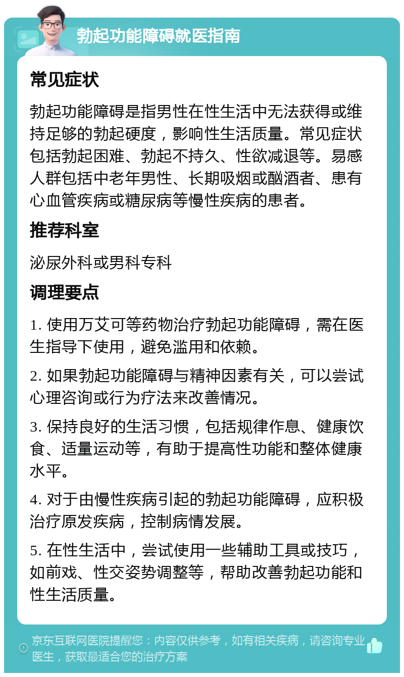 勃起功能障碍就医指南 常见症状 勃起功能障碍是指男性在性生活中无法获得或维持足够的勃起硬度，影响性生活质量。常见症状包括勃起困难、勃起不持久、性欲减退等。易感人群包括中老年男性、长期吸烟或酗酒者、患有心血管疾病或糖尿病等慢性疾病的患者。 推荐科室 泌尿外科或男科专科 调理要点 1. 使用万艾可等药物治疗勃起功能障碍，需在医生指导下使用，避免滥用和依赖。 2. 如果勃起功能障碍与精神因素有关，可以尝试心理咨询或行为疗法来改善情况。 3. 保持良好的生活习惯，包括规律作息、健康饮食、适量运动等，有助于提高性功能和整体健康水平。 4. 对于由慢性疾病引起的勃起功能障碍，应积极治疗原发疾病，控制病情发展。 5. 在性生活中，尝试使用一些辅助工具或技巧，如前戏、性交姿势调整等，帮助改善勃起功能和性生活质量。