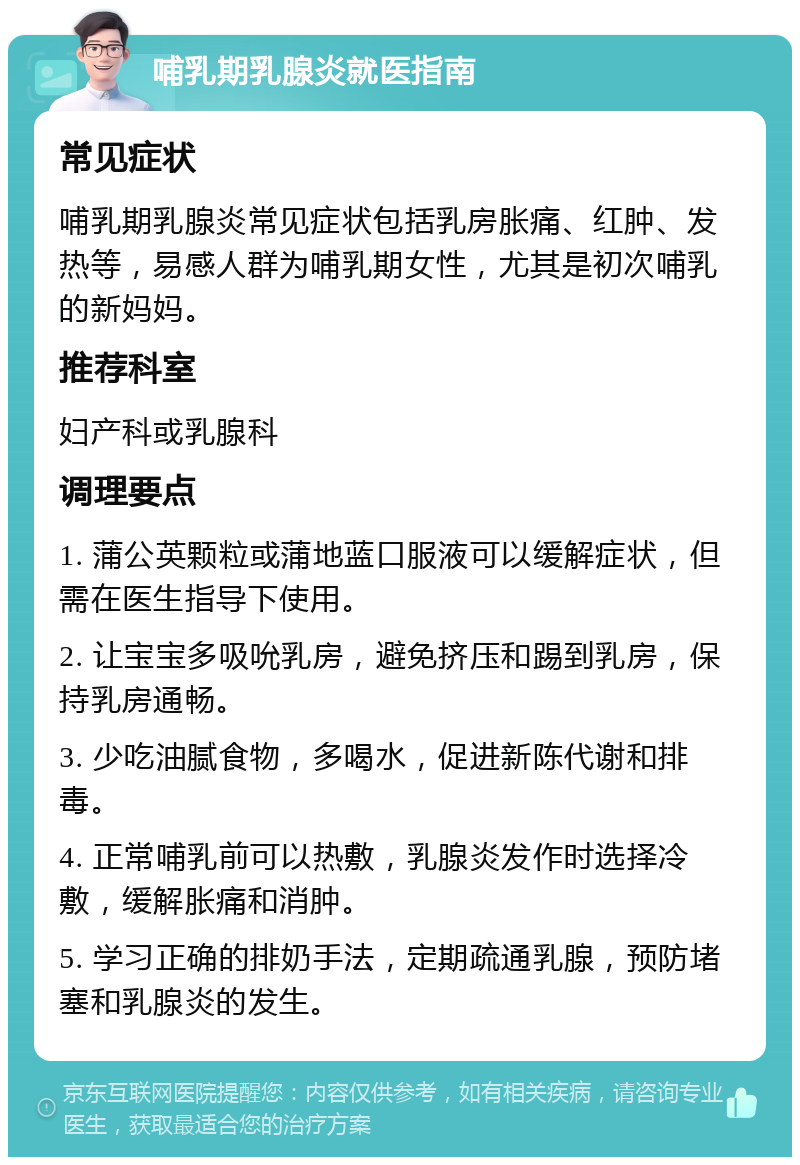 哺乳期乳腺炎就医指南 常见症状 哺乳期乳腺炎常见症状包括乳房胀痛、红肿、发热等，易感人群为哺乳期女性，尤其是初次哺乳的新妈妈。 推荐科室 妇产科或乳腺科 调理要点 1. 蒲公英颗粒或蒲地蓝口服液可以缓解症状，但需在医生指导下使用。 2. 让宝宝多吸吮乳房，避免挤压和踢到乳房，保持乳房通畅。 3. 少吃油腻食物，多喝水，促进新陈代谢和排毒。 4. 正常哺乳前可以热敷，乳腺炎发作时选择冷敷，缓解胀痛和消肿。 5. 学习正确的排奶手法，定期疏通乳腺，预防堵塞和乳腺炎的发生。