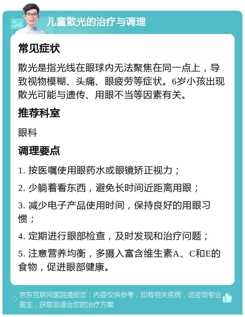 儿童散光的治疗与调理 常见症状 散光是指光线在眼球内无法聚焦在同一点上，导致视物模糊、头痛、眼疲劳等症状。6岁小孩出现散光可能与遗传、用眼不当等因素有关。 推荐科室 眼科 调理要点 1. 按医嘱使用眼药水或眼镜矫正视力； 2. 少躺着看东西，避免长时间近距离用眼； 3. 减少电子产品使用时间，保持良好的用眼习惯； 4. 定期进行眼部检查，及时发现和治疗问题； 5. 注意营养均衡，多摄入富含维生素A、C和E的食物，促进眼部健康。