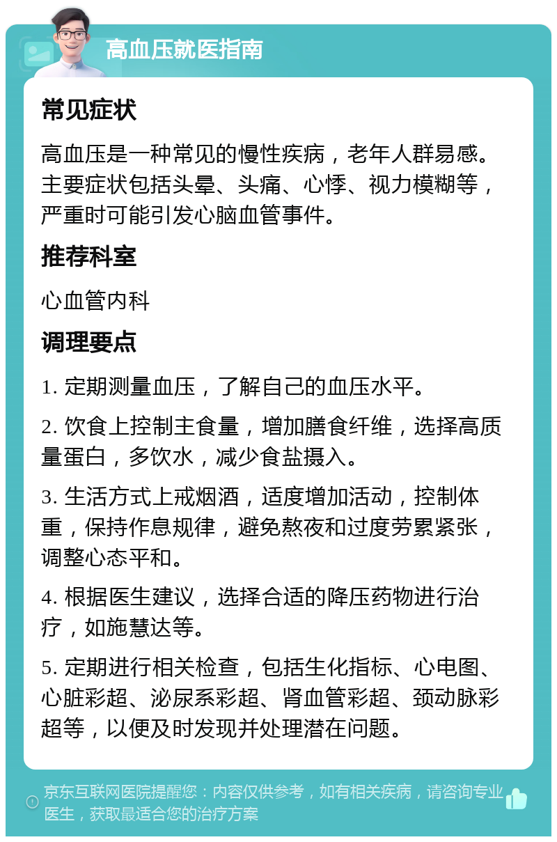 高血压就医指南 常见症状 高血压是一种常见的慢性疾病，老年人群易感。主要症状包括头晕、头痛、心悸、视力模糊等，严重时可能引发心脑血管事件。 推荐科室 心血管内科 调理要点 1. 定期测量血压，了解自己的血压水平。 2. 饮食上控制主食量，增加膳食纤维，选择高质量蛋白，多饮水，减少食盐摄入。 3. 生活方式上戒烟酒，适度增加活动，控制体重，保持作息规律，避免熬夜和过度劳累紧张，调整心态平和。 4. 根据医生建议，选择合适的降压药物进行治疗，如施慧达等。 5. 定期进行相关检查，包括生化指标、心电图、心脏彩超、泌尿系彩超、肾血管彩超、颈动脉彩超等，以便及时发现并处理潜在问题。