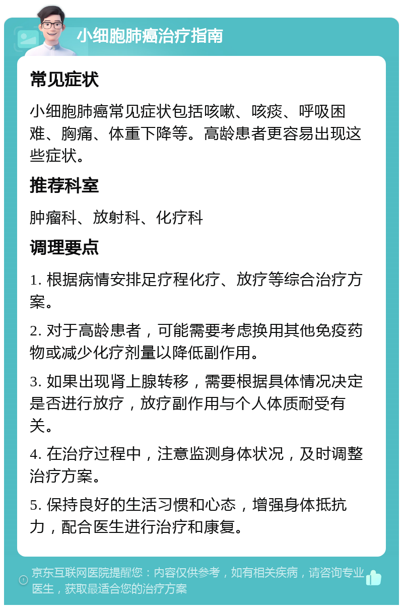 小细胞肺癌治疗指南 常见症状 小细胞肺癌常见症状包括咳嗽、咳痰、呼吸困难、胸痛、体重下降等。高龄患者更容易出现这些症状。 推荐科室 肿瘤科、放射科、化疗科 调理要点 1. 根据病情安排足疗程化疗、放疗等综合治疗方案。 2. 对于高龄患者，可能需要考虑换用其他免疫药物或减少化疗剂量以降低副作用。 3. 如果出现肾上腺转移，需要根据具体情况决定是否进行放疗，放疗副作用与个人体质耐受有关。 4. 在治疗过程中，注意监测身体状况，及时调整治疗方案。 5. 保持良好的生活习惯和心态，增强身体抵抗力，配合医生进行治疗和康复。