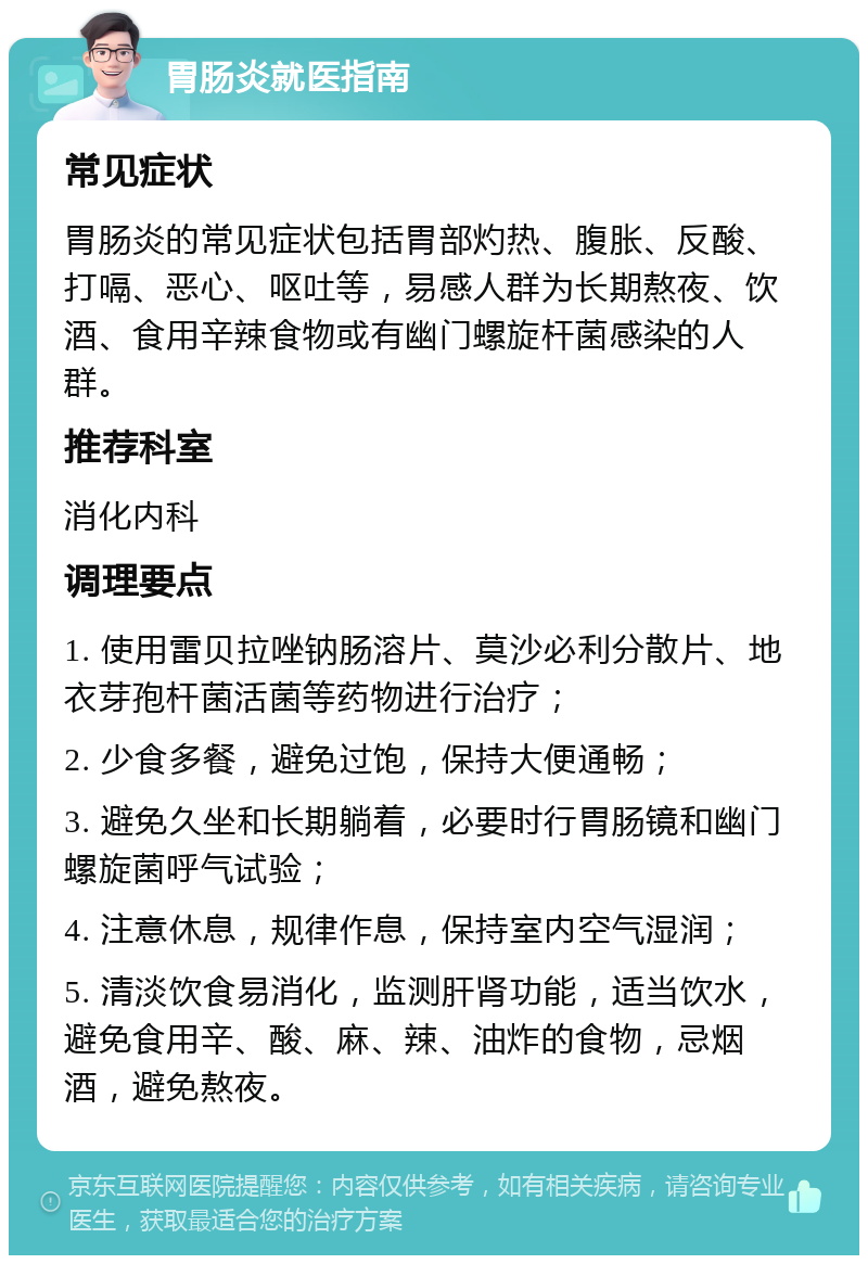 胃肠炎就医指南 常见症状 胃肠炎的常见症状包括胃部灼热、腹胀、反酸、打嗝、恶心、呕吐等，易感人群为长期熬夜、饮酒、食用辛辣食物或有幽门螺旋杆菌感染的人群。 推荐科室 消化内科 调理要点 1. 使用雷贝拉唑钠肠溶片、莫沙必利分散片、地衣芽孢杆菌活菌等药物进行治疗； 2. 少食多餐，避免过饱，保持大便通畅； 3. 避免久坐和长期躺着，必要时行胃肠镜和幽门螺旋菌呼气试验； 4. 注意休息，规律作息，保持室内空气湿润； 5. 清淡饮食易消化，监测肝肾功能，适当饮水，避免食用辛、酸、麻、辣、油炸的食物，忌烟酒，避免熬夜。