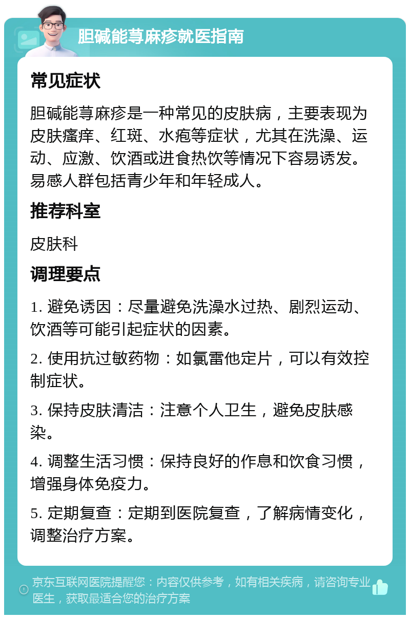 胆碱能荨麻疹就医指南 常见症状 胆碱能荨麻疹是一种常见的皮肤病，主要表现为皮肤瘙痒、红斑、水疱等症状，尤其在洗澡、运动、应激、饮酒或进食热饮等情况下容易诱发。易感人群包括青少年和年轻成人。 推荐科室 皮肤科 调理要点 1. 避免诱因：尽量避免洗澡水过热、剧烈运动、饮酒等可能引起症状的因素。 2. 使用抗过敏药物：如氯雷他定片，可以有效控制症状。 3. 保持皮肤清洁：注意个人卫生，避免皮肤感染。 4. 调整生活习惯：保持良好的作息和饮食习惯，增强身体免疫力。 5. 定期复查：定期到医院复查，了解病情变化，调整治疗方案。