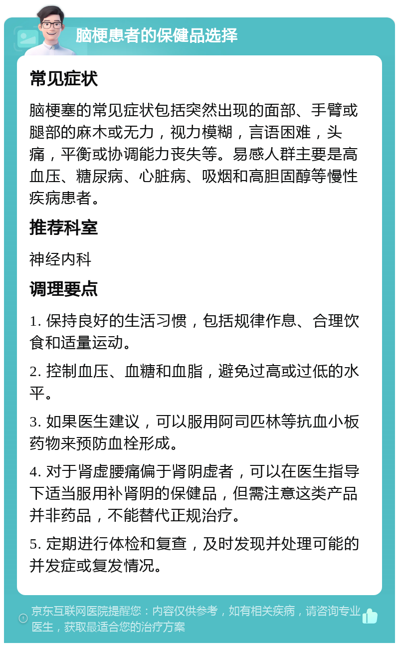 脑梗患者的保健品选择 常见症状 脑梗塞的常见症状包括突然出现的面部、手臂或腿部的麻木或无力，视力模糊，言语困难，头痛，平衡或协调能力丧失等。易感人群主要是高血压、糖尿病、心脏病、吸烟和高胆固醇等慢性疾病患者。 推荐科室 神经内科 调理要点 1. 保持良好的生活习惯，包括规律作息、合理饮食和适量运动。 2. 控制血压、血糖和血脂，避免过高或过低的水平。 3. 如果医生建议，可以服用阿司匹林等抗血小板药物来预防血栓形成。 4. 对于肾虚腰痛偏于肾阴虚者，可以在医生指导下适当服用补肾阴的保健品，但需注意这类产品并非药品，不能替代正规治疗。 5. 定期进行体检和复查，及时发现并处理可能的并发症或复发情况。