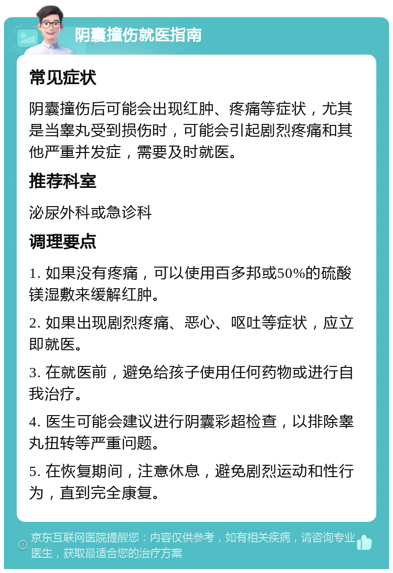 阴囊撞伤就医指南 常见症状 阴囊撞伤后可能会出现红肿、疼痛等症状，尤其是当睾丸受到损伤时，可能会引起剧烈疼痛和其他严重并发症，需要及时就医。 推荐科室 泌尿外科或急诊科 调理要点 1. 如果没有疼痛，可以使用百多邦或50%的硫酸镁湿敷来缓解红肿。 2. 如果出现剧烈疼痛、恶心、呕吐等症状，应立即就医。 3. 在就医前，避免给孩子使用任何药物或进行自我治疗。 4. 医生可能会建议进行阴囊彩超检查，以排除睾丸扭转等严重问题。 5. 在恢复期间，注意休息，避免剧烈运动和性行为，直到完全康复。