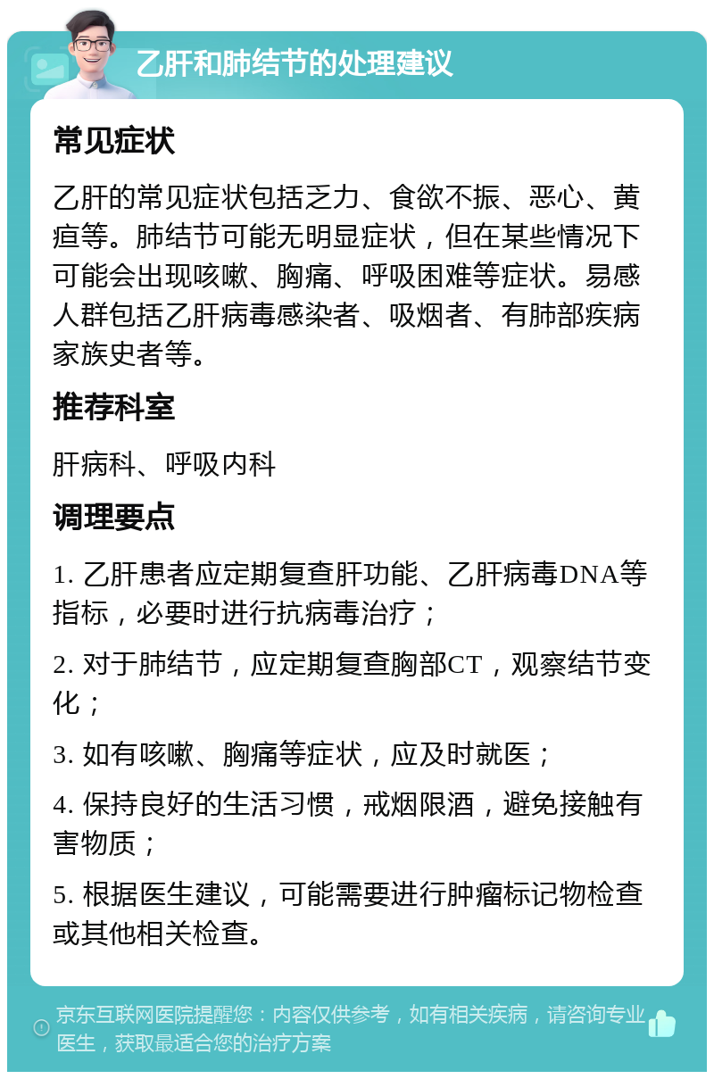 乙肝和肺结节的处理建议 常见症状 乙肝的常见症状包括乏力、食欲不振、恶心、黄疸等。肺结节可能无明显症状，但在某些情况下可能会出现咳嗽、胸痛、呼吸困难等症状。易感人群包括乙肝病毒感染者、吸烟者、有肺部疾病家族史者等。 推荐科室 肝病科、呼吸内科 调理要点 1. 乙肝患者应定期复查肝功能、乙肝病毒DNA等指标，必要时进行抗病毒治疗； 2. 对于肺结节，应定期复查胸部CT，观察结节变化； 3. 如有咳嗽、胸痛等症状，应及时就医； 4. 保持良好的生活习惯，戒烟限酒，避免接触有害物质； 5. 根据医生建议，可能需要进行肿瘤标记物检查或其他相关检查。