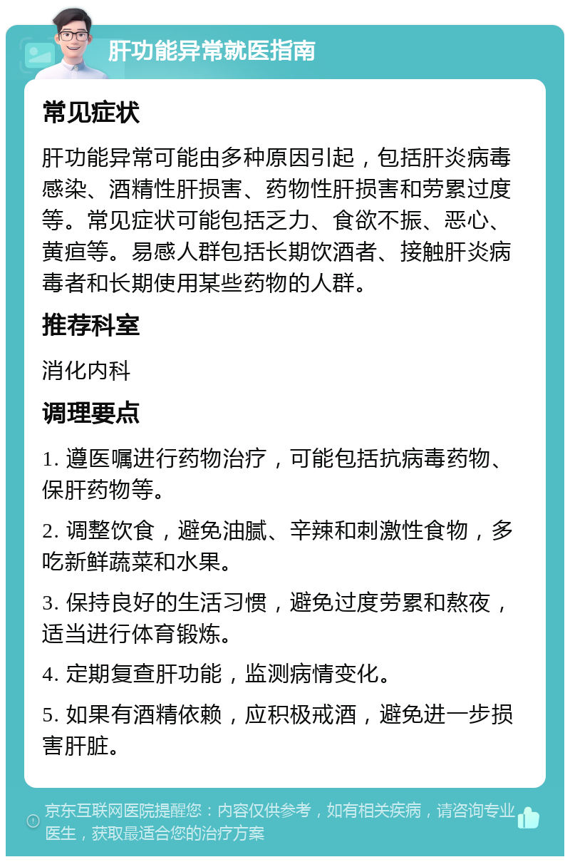 肝功能异常就医指南 常见症状 肝功能异常可能由多种原因引起，包括肝炎病毒感染、酒精性肝损害、药物性肝损害和劳累过度等。常见症状可能包括乏力、食欲不振、恶心、黄疸等。易感人群包括长期饮酒者、接触肝炎病毒者和长期使用某些药物的人群。 推荐科室 消化内科 调理要点 1. 遵医嘱进行药物治疗，可能包括抗病毒药物、保肝药物等。 2. 调整饮食，避免油腻、辛辣和刺激性食物，多吃新鲜蔬菜和水果。 3. 保持良好的生活习惯，避免过度劳累和熬夜，适当进行体育锻炼。 4. 定期复查肝功能，监测病情变化。 5. 如果有酒精依赖，应积极戒酒，避免进一步损害肝脏。