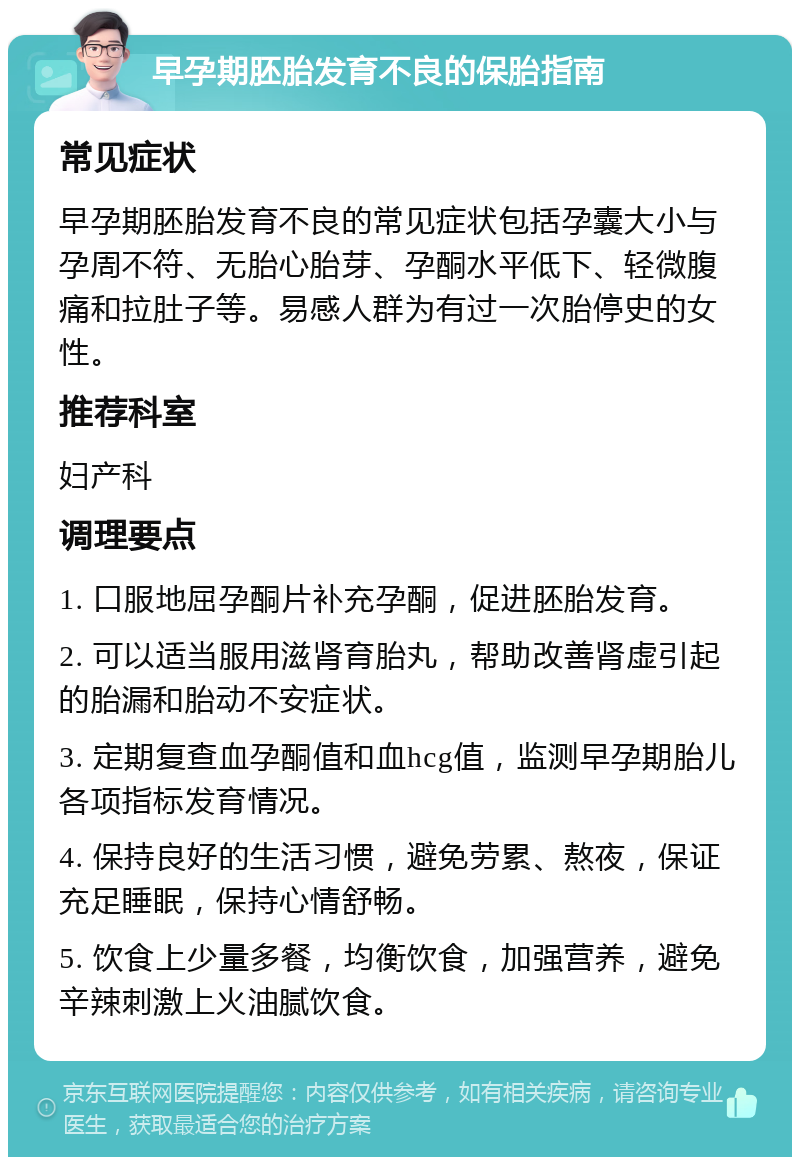 早孕期胚胎发育不良的保胎指南 常见症状 早孕期胚胎发育不良的常见症状包括孕囊大小与孕周不符、无胎心胎芽、孕酮水平低下、轻微腹痛和拉肚子等。易感人群为有过一次胎停史的女性。 推荐科室 妇产科 调理要点 1. 口服地屈孕酮片补充孕酮，促进胚胎发育。 2. 可以适当服用滋肾育胎丸，帮助改善肾虚引起的胎漏和胎动不安症状。 3. 定期复查血孕酮值和血hcg值，监测早孕期胎儿各项指标发育情况。 4. 保持良好的生活习惯，避免劳累、熬夜，保证充足睡眠，保持心情舒畅。 5. 饮食上少量多餐，均衡饮食，加强营养，避免辛辣刺激上火油腻饮食。