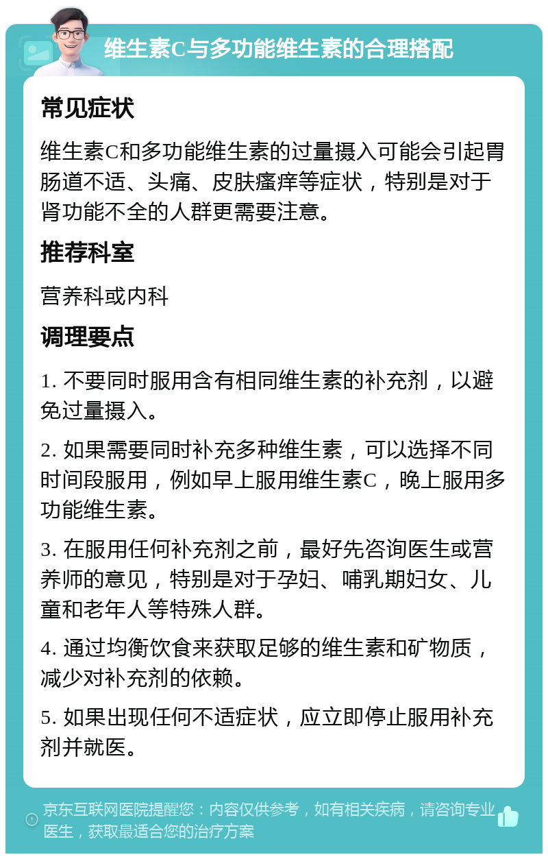 维生素C与多功能维生素的合理搭配 常见症状 维生素C和多功能维生素的过量摄入可能会引起胃肠道不适、头痛、皮肤瘙痒等症状，特别是对于肾功能不全的人群更需要注意。 推荐科室 营养科或内科 调理要点 1. 不要同时服用含有相同维生素的补充剂，以避免过量摄入。 2. 如果需要同时补充多种维生素，可以选择不同时间段服用，例如早上服用维生素C，晚上服用多功能维生素。 3. 在服用任何补充剂之前，最好先咨询医生或营养师的意见，特别是对于孕妇、哺乳期妇女、儿童和老年人等特殊人群。 4. 通过均衡饮食来获取足够的维生素和矿物质，减少对补充剂的依赖。 5. 如果出现任何不适症状，应立即停止服用补充剂并就医。