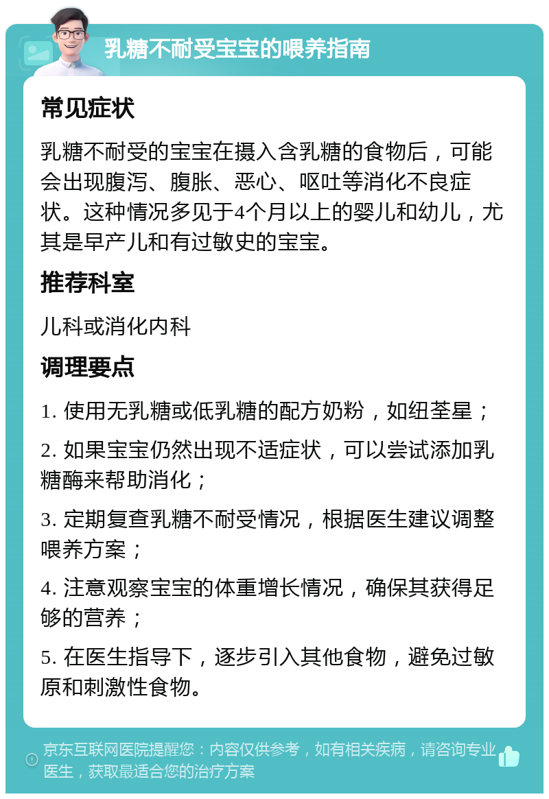 乳糖不耐受宝宝的喂养指南 常见症状 乳糖不耐受的宝宝在摄入含乳糖的食物后，可能会出现腹泻、腹胀、恶心、呕吐等消化不良症状。这种情况多见于4个月以上的婴儿和幼儿，尤其是早产儿和有过敏史的宝宝。 推荐科室 儿科或消化内科 调理要点 1. 使用无乳糖或低乳糖的配方奶粉，如纽荃星； 2. 如果宝宝仍然出现不适症状，可以尝试添加乳糖酶来帮助消化； 3. 定期复查乳糖不耐受情况，根据医生建议调整喂养方案； 4. 注意观察宝宝的体重增长情况，确保其获得足够的营养； 5. 在医生指导下，逐步引入其他食物，避免过敏原和刺激性食物。