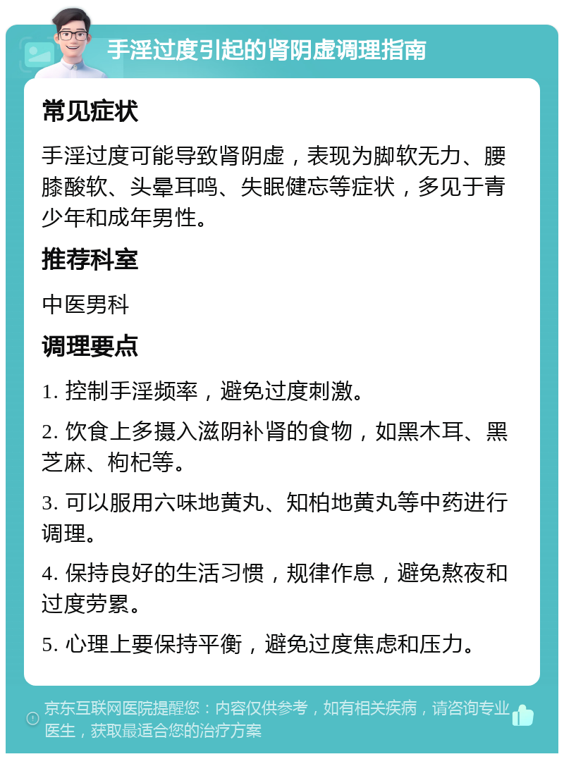 手淫过度引起的肾阴虚调理指南 常见症状 手淫过度可能导致肾阴虚，表现为脚软无力、腰膝酸软、头晕耳鸣、失眠健忘等症状，多见于青少年和成年男性。 推荐科室 中医男科 调理要点 1. 控制手淫频率，避免过度刺激。 2. 饮食上多摄入滋阴补肾的食物，如黑木耳、黑芝麻、枸杞等。 3. 可以服用六味地黄丸、知柏地黄丸等中药进行调理。 4. 保持良好的生活习惯，规律作息，避免熬夜和过度劳累。 5. 心理上要保持平衡，避免过度焦虑和压力。