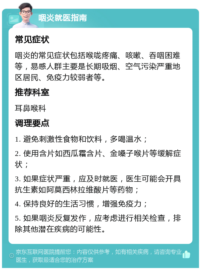 咽炎就医指南 常见症状 咽炎的常见症状包括喉咙疼痛、咳嗽、吞咽困难等，易感人群主要是长期吸烟、空气污染严重地区居民、免疫力较弱者等。 推荐科室 耳鼻喉科 调理要点 1. 避免刺激性食物和饮料，多喝温水； 2. 使用含片如西瓜霜含片、金嗓子喉片等缓解症状； 3. 如果症状严重，应及时就医，医生可能会开具抗生素如阿莫西林拉维酸片等药物； 4. 保持良好的生活习惯，增强免疫力； 5. 如果咽炎反复发作，应考虑进行相关检查，排除其他潜在疾病的可能性。