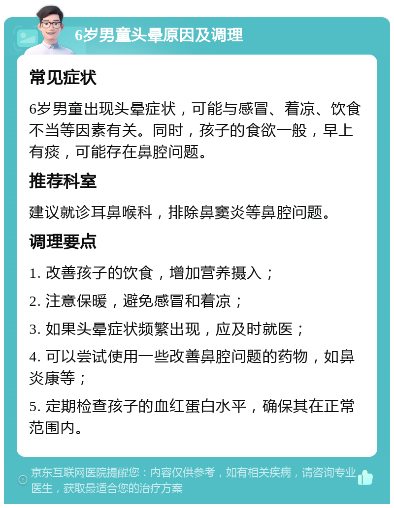 6岁男童头晕原因及调理 常见症状 6岁男童出现头晕症状，可能与感冒、着凉、饮食不当等因素有关。同时，孩子的食欲一般，早上有痰，可能存在鼻腔问题。 推荐科室 建议就诊耳鼻喉科，排除鼻窦炎等鼻腔问题。 调理要点 1. 改善孩子的饮食，增加营养摄入； 2. 注意保暖，避免感冒和着凉； 3. 如果头晕症状频繁出现，应及时就医； 4. 可以尝试使用一些改善鼻腔问题的药物，如鼻炎康等； 5. 定期检查孩子的血红蛋白水平，确保其在正常范围内。