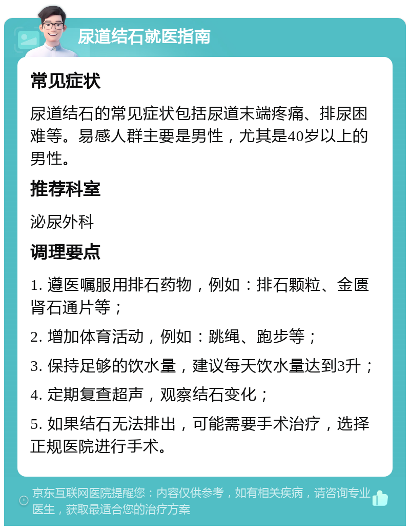 尿道结石就医指南 常见症状 尿道结石的常见症状包括尿道末端疼痛、排尿困难等。易感人群主要是男性，尤其是40岁以上的男性。 推荐科室 泌尿外科 调理要点 1. 遵医嘱服用排石药物，例如：排石颗粒、金匮肾石通片等； 2. 增加体育活动，例如：跳绳、跑步等； 3. 保持足够的饮水量，建议每天饮水量达到3升； 4. 定期复查超声，观察结石变化； 5. 如果结石无法排出，可能需要手术治疗，选择正规医院进行手术。