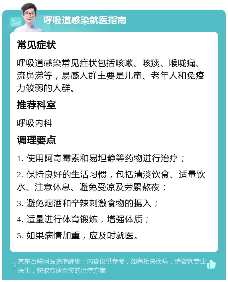 呼吸道感染就医指南 常见症状 呼吸道感染常见症状包括咳嗽、咳痰、喉咙痛、流鼻涕等，易感人群主要是儿童、老年人和免疫力较弱的人群。 推荐科室 呼吸内科 调理要点 1. 使用阿奇霉素和易坦静等药物进行治疗； 2. 保持良好的生活习惯，包括清淡饮食、适量饮水、注意休息、避免受凉及劳累熬夜； 3. 避免烟酒和辛辣刺激食物的摄入； 4. 适量进行体育锻炼，增强体质； 5. 如果病情加重，应及时就医。