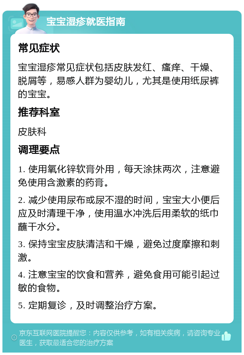 宝宝湿疹就医指南 常见症状 宝宝湿疹常见症状包括皮肤发红、瘙痒、干燥、脱屑等，易感人群为婴幼儿，尤其是使用纸尿裤的宝宝。 推荐科室 皮肤科 调理要点 1. 使用氧化锌软膏外用，每天涂抹两次，注意避免使用含激素的药膏。 2. 减少使用尿布或尿不湿的时间，宝宝大小便后应及时清理干净，使用温水冲洗后用柔软的纸巾蘸干水分。 3. 保持宝宝皮肤清洁和干燥，避免过度摩擦和刺激。 4. 注意宝宝的饮食和营养，避免食用可能引起过敏的食物。 5. 定期复诊，及时调整治疗方案。