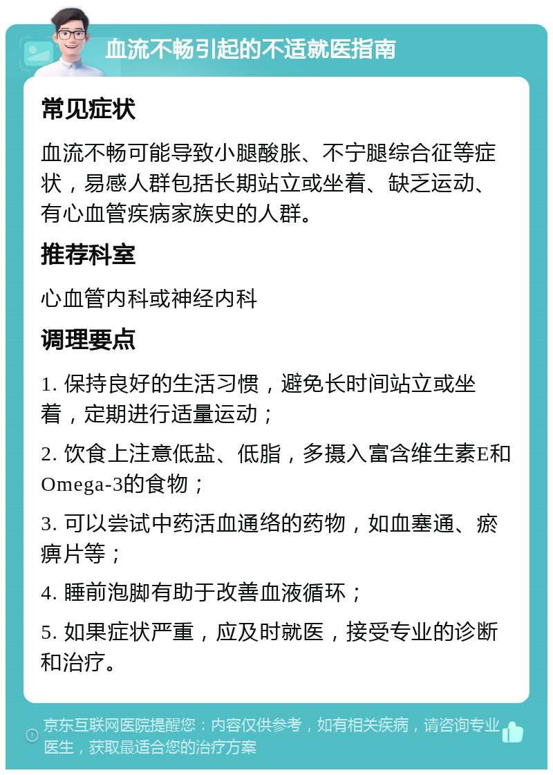 血流不畅引起的不适就医指南 常见症状 血流不畅可能导致小腿酸胀、不宁腿综合征等症状，易感人群包括长期站立或坐着、缺乏运动、有心血管疾病家族史的人群。 推荐科室 心血管内科或神经内科 调理要点 1. 保持良好的生活习惯，避免长时间站立或坐着，定期进行适量运动； 2. 饮食上注意低盐、低脂，多摄入富含维生素E和Omega-3的食物； 3. 可以尝试中药活血通络的药物，如血塞通、瘀痹片等； 4. 睡前泡脚有助于改善血液循环； 5. 如果症状严重，应及时就医，接受专业的诊断和治疗。