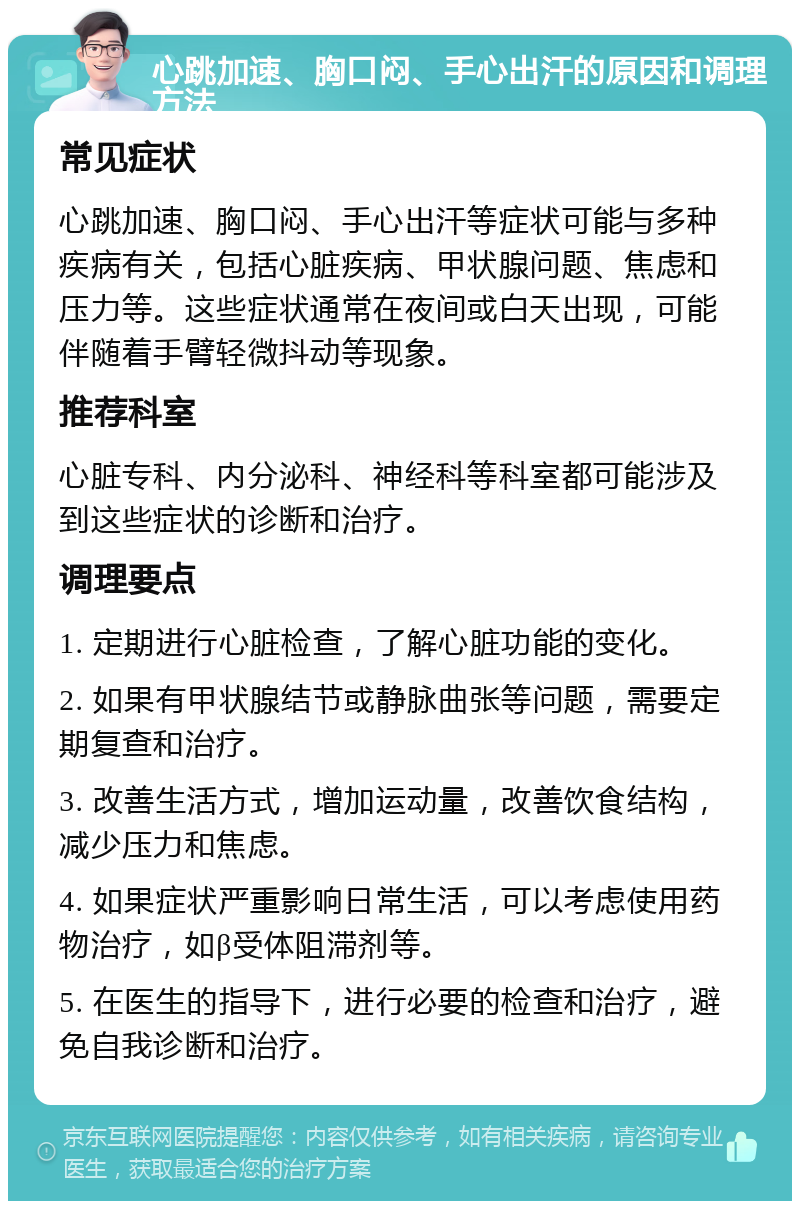 心跳加速、胸口闷、手心出汗的原因和调理方法 常见症状 心跳加速、胸口闷、手心出汗等症状可能与多种疾病有关，包括心脏疾病、甲状腺问题、焦虑和压力等。这些症状通常在夜间或白天出现，可能伴随着手臂轻微抖动等现象。 推荐科室 心脏专科、内分泌科、神经科等科室都可能涉及到这些症状的诊断和治疗。 调理要点 1. 定期进行心脏检查，了解心脏功能的变化。 2. 如果有甲状腺结节或静脉曲张等问题，需要定期复查和治疗。 3. 改善生活方式，增加运动量，改善饮食结构，减少压力和焦虑。 4. 如果症状严重影响日常生活，可以考虑使用药物治疗，如β受体阻滞剂等。 5. 在医生的指导下，进行必要的检查和治疗，避免自我诊断和治疗。