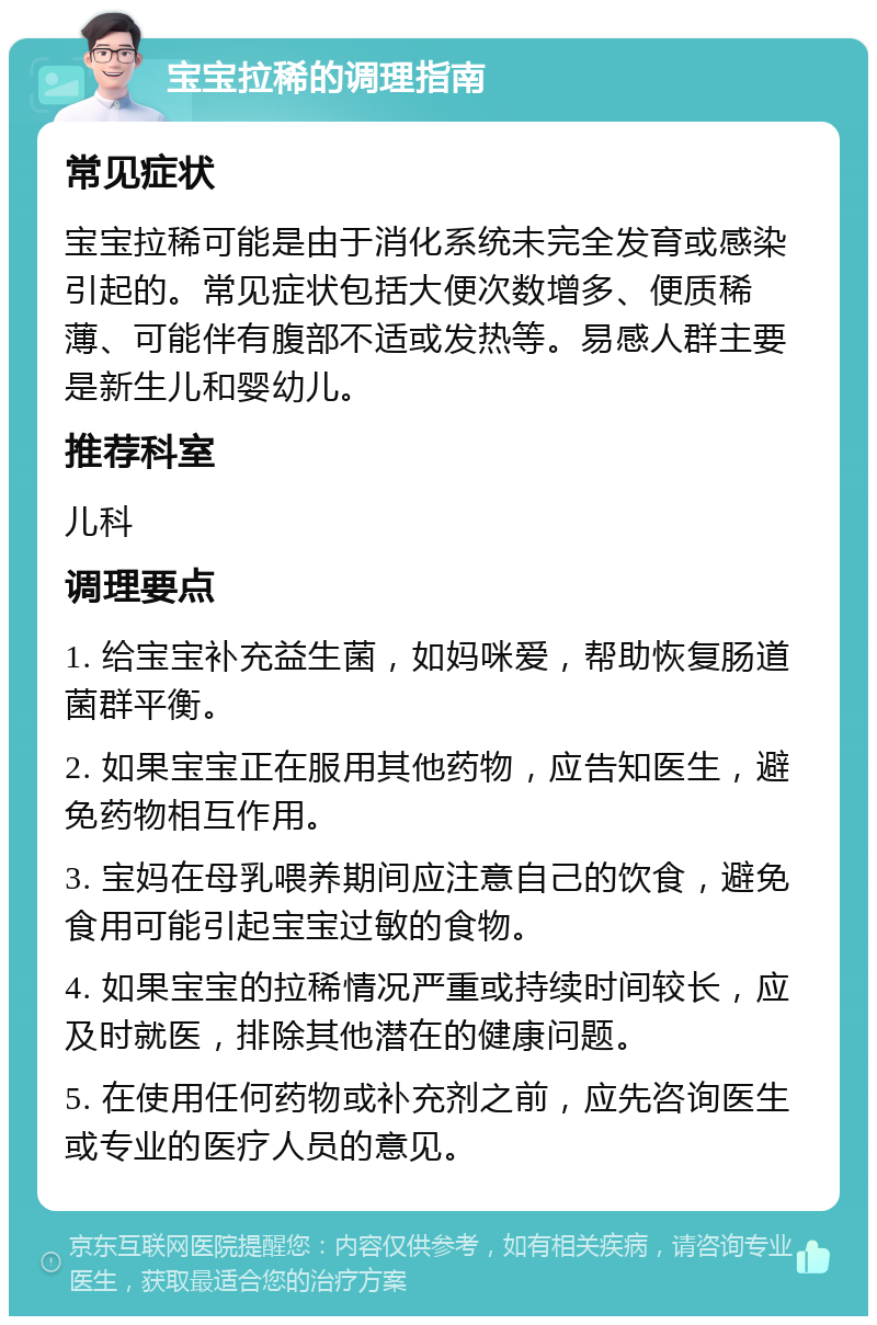 宝宝拉稀的调理指南 常见症状 宝宝拉稀可能是由于消化系统未完全发育或感染引起的。常见症状包括大便次数增多、便质稀薄、可能伴有腹部不适或发热等。易感人群主要是新生儿和婴幼儿。 推荐科室 儿科 调理要点 1. 给宝宝补充益生菌，如妈咪爱，帮助恢复肠道菌群平衡。 2. 如果宝宝正在服用其他药物，应告知医生，避免药物相互作用。 3. 宝妈在母乳喂养期间应注意自己的饮食，避免食用可能引起宝宝过敏的食物。 4. 如果宝宝的拉稀情况严重或持续时间较长，应及时就医，排除其他潜在的健康问题。 5. 在使用任何药物或补充剂之前，应先咨询医生或专业的医疗人员的意见。