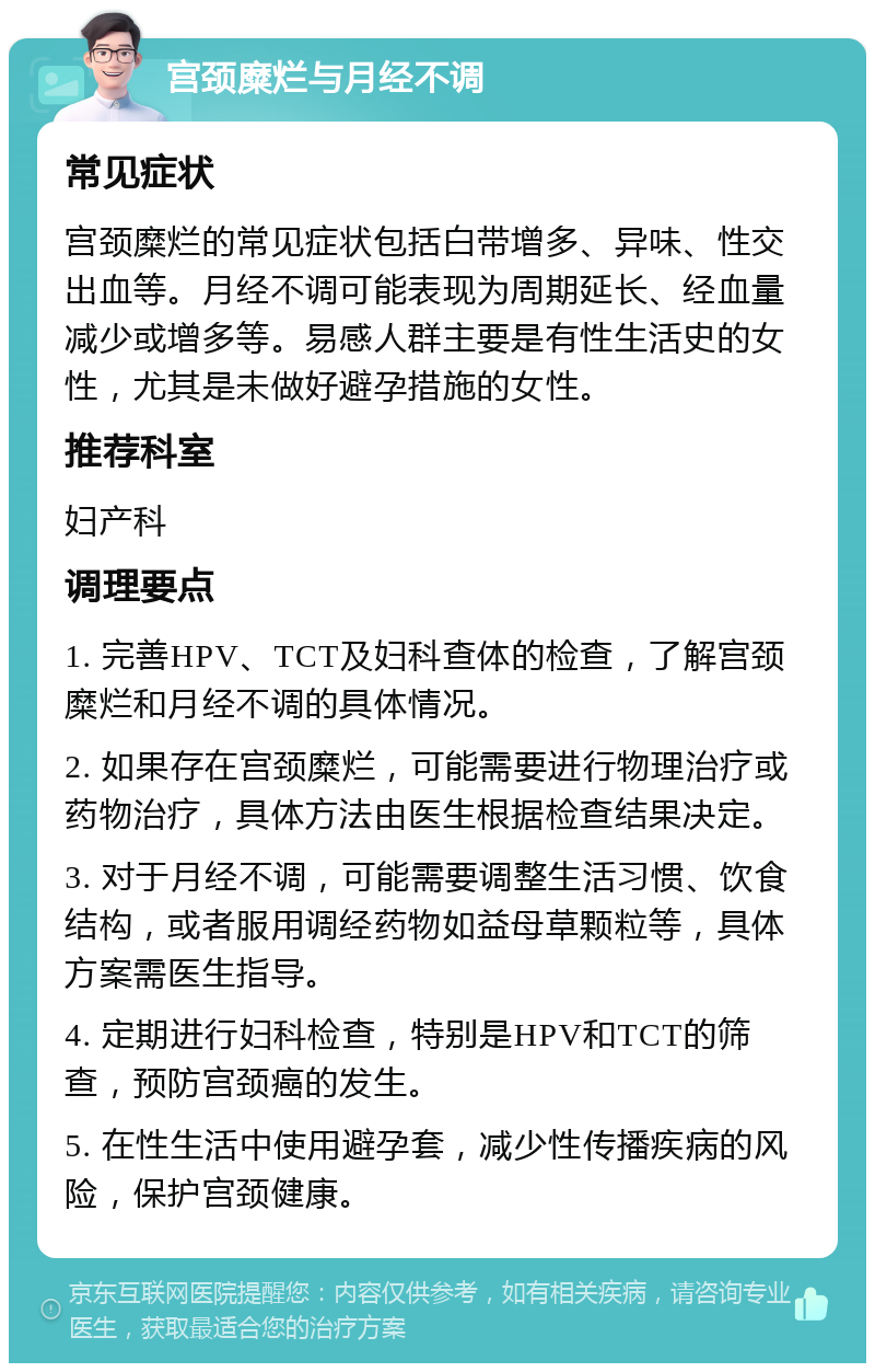 宫颈糜烂与月经不调 常见症状 宫颈糜烂的常见症状包括白带增多、异味、性交出血等。月经不调可能表现为周期延长、经血量减少或增多等。易感人群主要是有性生活史的女性，尤其是未做好避孕措施的女性。 推荐科室 妇产科 调理要点 1. 完善HPV、TCT及妇科查体的检查，了解宫颈糜烂和月经不调的具体情况。 2. 如果存在宫颈糜烂，可能需要进行物理治疗或药物治疗，具体方法由医生根据检查结果决定。 3. 对于月经不调，可能需要调整生活习惯、饮食结构，或者服用调经药物如益母草颗粒等，具体方案需医生指导。 4. 定期进行妇科检查，特别是HPV和TCT的筛查，预防宫颈癌的发生。 5. 在性生活中使用避孕套，减少性传播疾病的风险，保护宫颈健康。