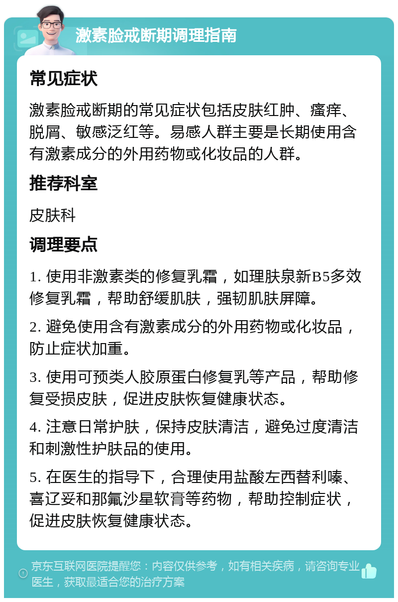 激素脸戒断期调理指南 常见症状 激素脸戒断期的常见症状包括皮肤红肿、瘙痒、脱屑、敏感泛红等。易感人群主要是长期使用含有激素成分的外用药物或化妆品的人群。 推荐科室 皮肤科 调理要点 1. 使用非激素类的修复乳霜，如理肤泉新B5多效修复乳霜，帮助舒缓肌肤，强韧肌肤屏障。 2. 避免使用含有激素成分的外用药物或化妆品，防止症状加重。 3. 使用可预类人胶原蛋白修复乳等产品，帮助修复受损皮肤，促进皮肤恢复健康状态。 4. 注意日常护肤，保持皮肤清洁，避免过度清洁和刺激性护肤品的使用。 5. 在医生的指导下，合理使用盐酸左西替利嗪、喜辽妥和那氟沙星软膏等药物，帮助控制症状，促进皮肤恢复健康状态。