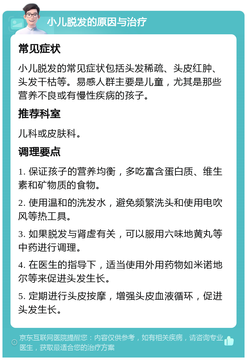 小儿脱发的原因与治疗 常见症状 小儿脱发的常见症状包括头发稀疏、头皮红肿、头发干枯等。易感人群主要是儿童，尤其是那些营养不良或有慢性疾病的孩子。 推荐科室 儿科或皮肤科。 调理要点 1. 保证孩子的营养均衡，多吃富含蛋白质、维生素和矿物质的食物。 2. 使用温和的洗发水，避免频繁洗头和使用电吹风等热工具。 3. 如果脱发与肾虚有关，可以服用六味地黄丸等中药进行调理。 4. 在医生的指导下，适当使用外用药物如米诺地尔等来促进头发生长。 5. 定期进行头皮按摩，增强头皮血液循环，促进头发生长。