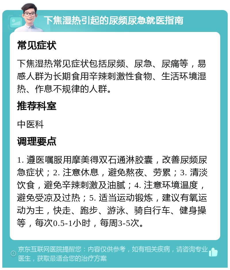 下焦湿热引起的尿频尿急就医指南 常见症状 下焦湿热常见症状包括尿频、尿急、尿痛等，易感人群为长期食用辛辣刺激性食物、生活环境湿热、作息不规律的人群。 推荐科室 中医科 调理要点 1. 遵医嘱服用摩美得双石通淋胶囊，改善尿频尿急症状；2. 注意休息，避免熬夜、劳累；3. 清淡饮食，避免辛辣刺激及油腻；4. 注意环境温度，避免受凉及过热；5. 适当运动锻炼，建议有氧运动为主，快走、跑步、游泳、骑自行车、健身操等，每次0.5-1小时，每周3-5次。