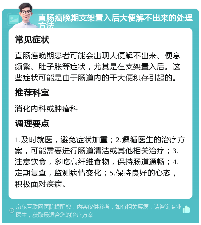 直肠癌晚期支架置入后大便解不出来的处理方法 常见症状 直肠癌晚期患者可能会出现大便解不出来、便意频繁、肚子胀等症状，尤其是在支架置入后。这些症状可能是由于肠道内的干大便积存引起的。 推荐科室 消化内科或肿瘤科 调理要点 1.及时就医，避免症状加重；2.遵循医生的治疗方案，可能需要进行肠道清洁或其他相关治疗；3.注意饮食，多吃高纤维食物，保持肠道通畅；4.定期复查，监测病情变化；5.保持良好的心态，积极面对疾病。