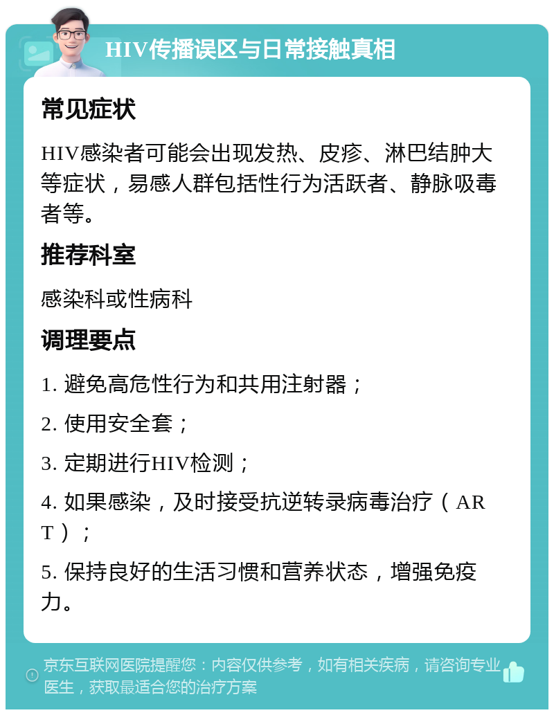 HIV传播误区与日常接触真相 常见症状 HIV感染者可能会出现发热、皮疹、淋巴结肿大等症状，易感人群包括性行为活跃者、静脉吸毒者等。 推荐科室 感染科或性病科 调理要点 1. 避免高危性行为和共用注射器； 2. 使用安全套； 3. 定期进行HIV检测； 4. 如果感染，及时接受抗逆转录病毒治疗（ART）； 5. 保持良好的生活习惯和营养状态，增强免疫力。