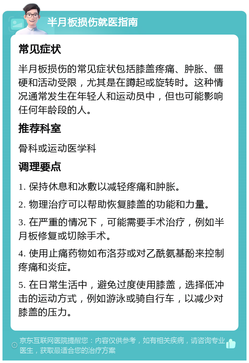 半月板损伤就医指南 常见症状 半月板损伤的常见症状包括膝盖疼痛、肿胀、僵硬和活动受限，尤其是在蹲起或旋转时。这种情况通常发生在年轻人和运动员中，但也可能影响任何年龄段的人。 推荐科室 骨科或运动医学科 调理要点 1. 保持休息和冰敷以减轻疼痛和肿胀。 2. 物理治疗可以帮助恢复膝盖的功能和力量。 3. 在严重的情况下，可能需要手术治疗，例如半月板修复或切除手术。 4. 使用止痛药物如布洛芬或对乙酰氨基酚来控制疼痛和炎症。 5. 在日常生活中，避免过度使用膝盖，选择低冲击的运动方式，例如游泳或骑自行车，以减少对膝盖的压力。