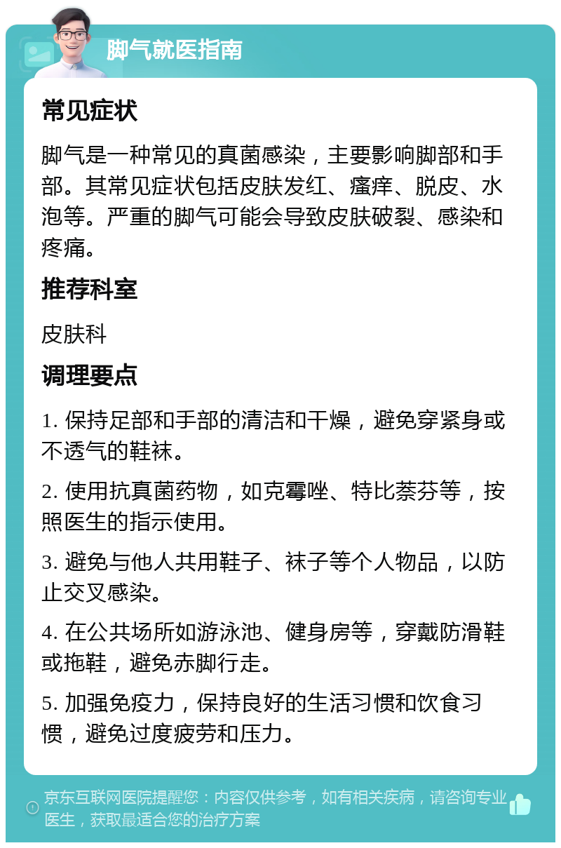 脚气就医指南 常见症状 脚气是一种常见的真菌感染，主要影响脚部和手部。其常见症状包括皮肤发红、瘙痒、脱皮、水泡等。严重的脚气可能会导致皮肤破裂、感染和疼痛。 推荐科室 皮肤科 调理要点 1. 保持足部和手部的清洁和干燥，避免穿紧身或不透气的鞋袜。 2. 使用抗真菌药物，如克霉唑、特比萘芬等，按照医生的指示使用。 3. 避免与他人共用鞋子、袜子等个人物品，以防止交叉感染。 4. 在公共场所如游泳池、健身房等，穿戴防滑鞋或拖鞋，避免赤脚行走。 5. 加强免疫力，保持良好的生活习惯和饮食习惯，避免过度疲劳和压力。