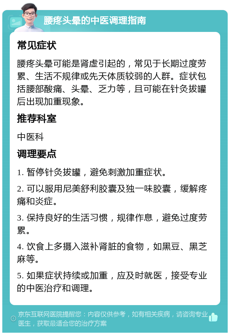 腰疼头晕的中医调理指南 常见症状 腰疼头晕可能是肾虚引起的，常见于长期过度劳累、生活不规律或先天体质较弱的人群。症状包括腰部酸痛、头晕、乏力等，且可能在针灸拔罐后出现加重现象。 推荐科室 中医科 调理要点 1. 暂停针灸拔罐，避免刺激加重症状。 2. 可以服用尼美舒利胶囊及独一味胶囊，缓解疼痛和炎症。 3. 保持良好的生活习惯，规律作息，避免过度劳累。 4. 饮食上多摄入滋补肾脏的食物，如黑豆、黑芝麻等。 5. 如果症状持续或加重，应及时就医，接受专业的中医治疗和调理。