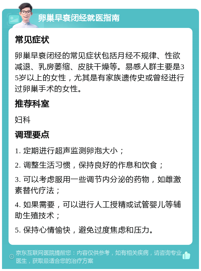 卵巢早衰闭经就医指南 常见症状 卵巢早衰闭经的常见症状包括月经不规律、性欲减退、乳房萎缩、皮肤干燥等。易感人群主要是35岁以上的女性，尤其是有家族遗传史或曾经进行过卵巢手术的女性。 推荐科室 妇科 调理要点 1. 定期进行超声监测卵泡大小； 2. 调整生活习惯，保持良好的作息和饮食； 3. 可以考虑服用一些调节内分泌的药物，如雌激素替代疗法； 4. 如果需要，可以进行人工授精或试管婴儿等辅助生殖技术； 5. 保持心情愉快，避免过度焦虑和压力。