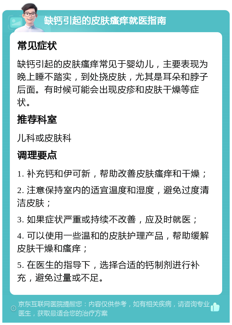 缺钙引起的皮肤瘙痒就医指南 常见症状 缺钙引起的皮肤瘙痒常见于婴幼儿，主要表现为晚上睡不踏实，到处挠皮肤，尤其是耳朵和脖子后面。有时候可能会出现皮疹和皮肤干燥等症状。 推荐科室 儿科或皮肤科 调理要点 1. 补充钙和伊可新，帮助改善皮肤瘙痒和干燥； 2. 注意保持室内的适宜温度和湿度，避免过度清洁皮肤； 3. 如果症状严重或持续不改善，应及时就医； 4. 可以使用一些温和的皮肤护理产品，帮助缓解皮肤干燥和瘙痒； 5. 在医生的指导下，选择合适的钙制剂进行补充，避免过量或不足。