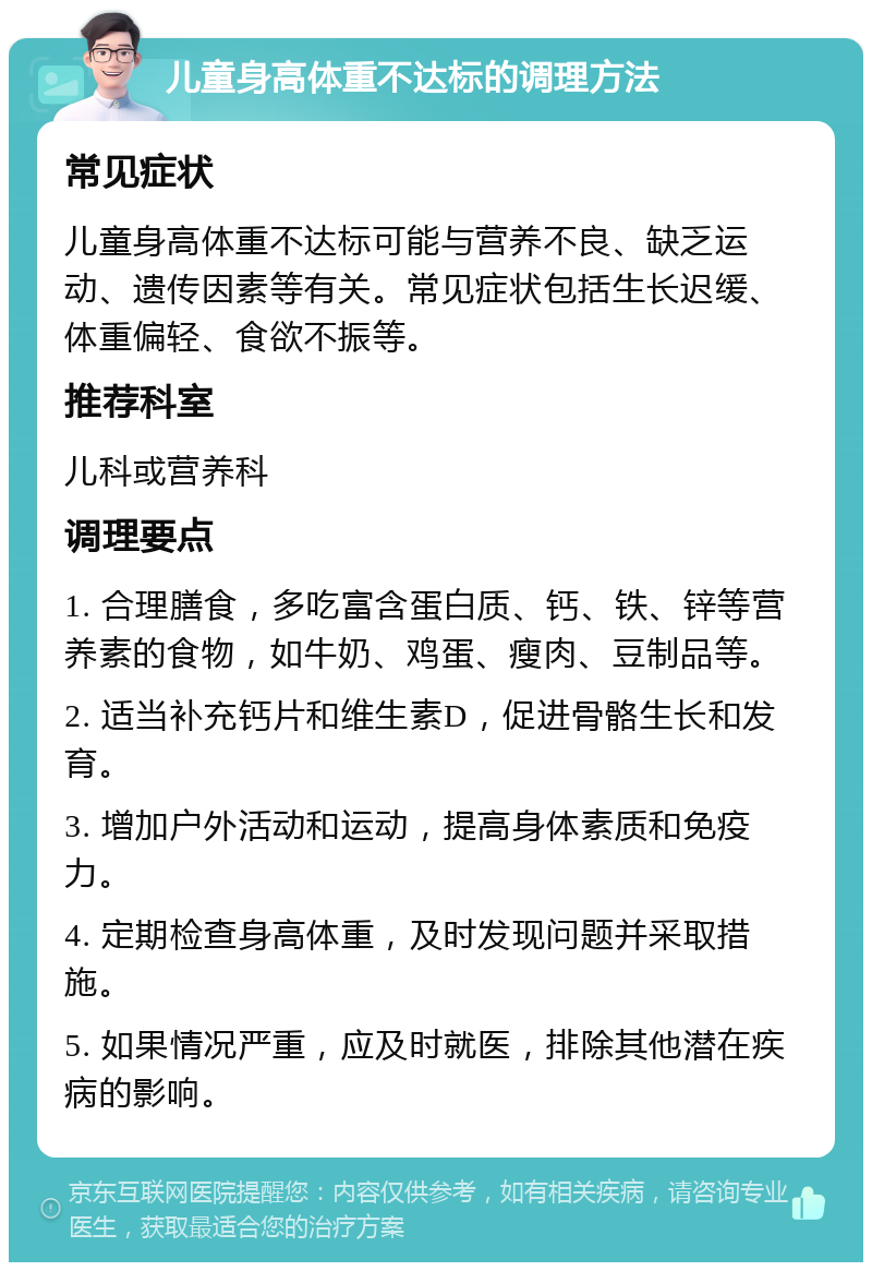 儿童身高体重不达标的调理方法 常见症状 儿童身高体重不达标可能与营养不良、缺乏运动、遗传因素等有关。常见症状包括生长迟缓、体重偏轻、食欲不振等。 推荐科室 儿科或营养科 调理要点 1. 合理膳食，多吃富含蛋白质、钙、铁、锌等营养素的食物，如牛奶、鸡蛋、瘦肉、豆制品等。 2. 适当补充钙片和维生素D，促进骨骼生长和发育。 3. 增加户外活动和运动，提高身体素质和免疫力。 4. 定期检查身高体重，及时发现问题并采取措施。 5. 如果情况严重，应及时就医，排除其他潜在疾病的影响。