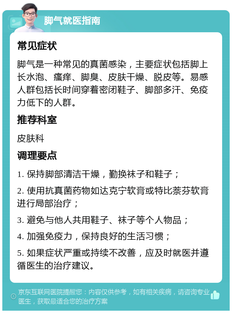 脚气就医指南 常见症状 脚气是一种常见的真菌感染，主要症状包括脚上长水泡、瘙痒、脚臭、皮肤干燥、脱皮等。易感人群包括长时间穿着密闭鞋子、脚部多汗、免疫力低下的人群。 推荐科室 皮肤科 调理要点 1. 保持脚部清洁干燥，勤换袜子和鞋子； 2. 使用抗真菌药物如达克宁软膏或特比萘芬软膏进行局部治疗； 3. 避免与他人共用鞋子、袜子等个人物品； 4. 加强免疫力，保持良好的生活习惯； 5. 如果症状严重或持续不改善，应及时就医并遵循医生的治疗建议。