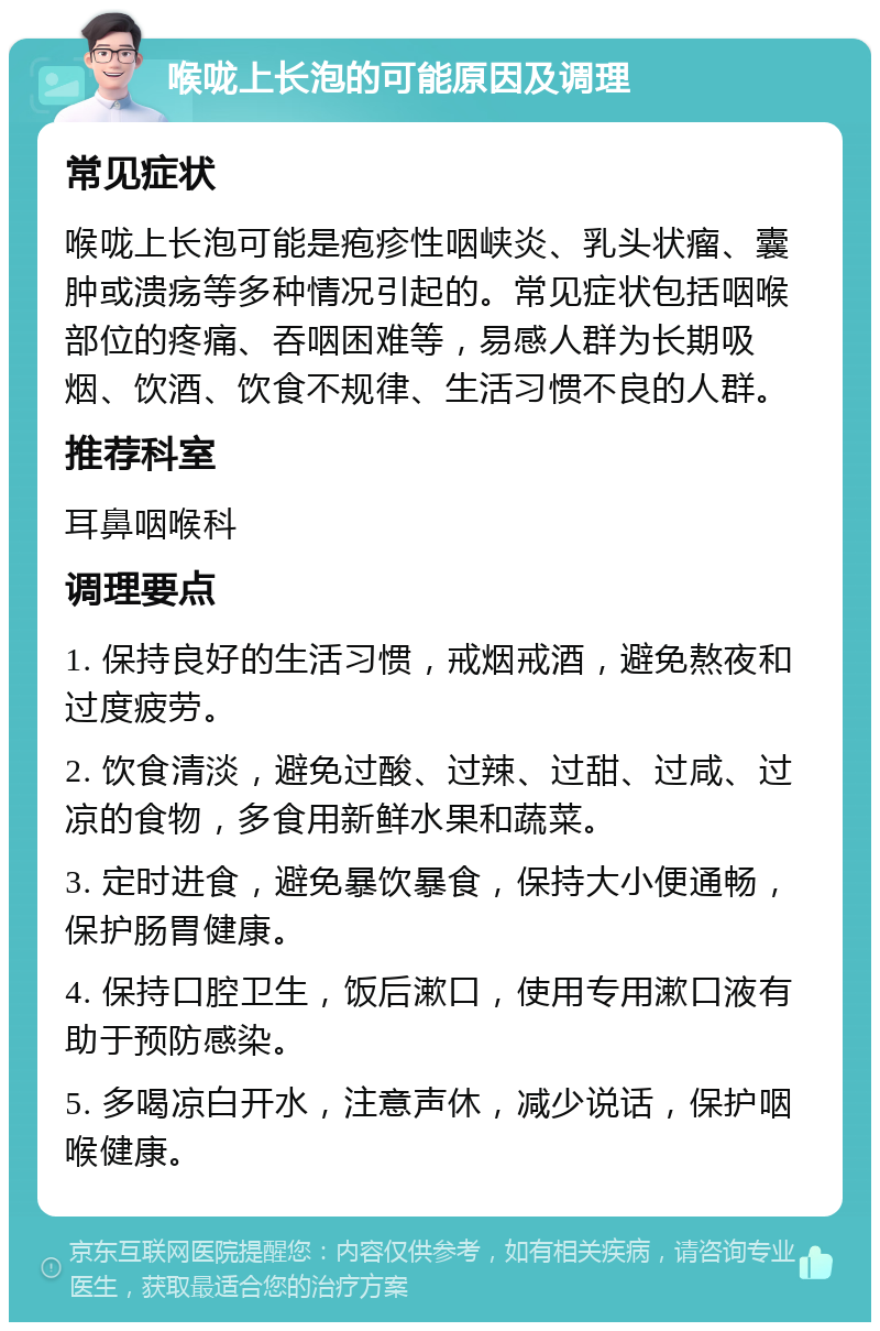 喉咙上长泡的可能原因及调理 常见症状 喉咙上长泡可能是疱疹性咽峡炎、乳头状瘤、囊肿或溃疡等多种情况引起的。常见症状包括咽喉部位的疼痛、吞咽困难等，易感人群为长期吸烟、饮酒、饮食不规律、生活习惯不良的人群。 推荐科室 耳鼻咽喉科 调理要点 1. 保持良好的生活习惯，戒烟戒酒，避免熬夜和过度疲劳。 2. 饮食清淡，避免过酸、过辣、过甜、过咸、过凉的食物，多食用新鲜水果和蔬菜。 3. 定时进食，避免暴饮暴食，保持大小便通畅，保护肠胃健康。 4. 保持口腔卫生，饭后漱口，使用专用漱口液有助于预防感染。 5. 多喝凉白开水，注意声休，减少说话，保护咽喉健康。