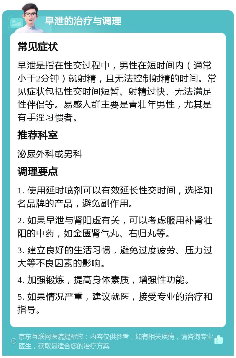 早泄的治疗与调理 常见症状 早泄是指在性交过程中，男性在短时间内（通常小于2分钟）就射精，且无法控制射精的时间。常见症状包括性交时间短暂、射精过快、无法满足性伴侣等。易感人群主要是青壮年男性，尤其是有手淫习惯者。 推荐科室 泌尿外科或男科 调理要点 1. 使用延时喷剂可以有效延长性交时间，选择知名品牌的产品，避免副作用。 2. 如果早泄与肾阳虚有关，可以考虑服用补肾壮阳的中药，如金匮肾气丸、右归丸等。 3. 建立良好的生活习惯，避免过度疲劳、压力过大等不良因素的影响。 4. 加强锻炼，提高身体素质，增强性功能。 5. 如果情况严重，建议就医，接受专业的治疗和指导。