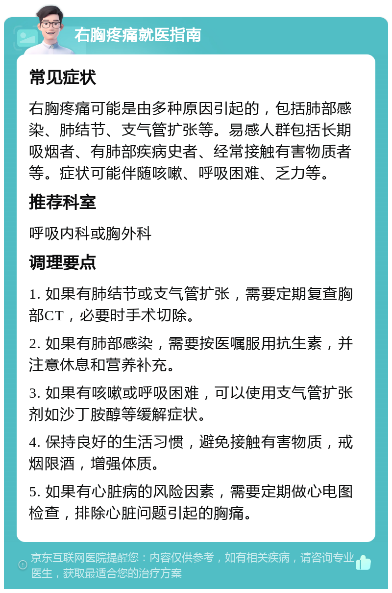 右胸疼痛就医指南 常见症状 右胸疼痛可能是由多种原因引起的，包括肺部感染、肺结节、支气管扩张等。易感人群包括长期吸烟者、有肺部疾病史者、经常接触有害物质者等。症状可能伴随咳嗽、呼吸困难、乏力等。 推荐科室 呼吸内科或胸外科 调理要点 1. 如果有肺结节或支气管扩张，需要定期复查胸部CT，必要时手术切除。 2. 如果有肺部感染，需要按医嘱服用抗生素，并注意休息和营养补充。 3. 如果有咳嗽或呼吸困难，可以使用支气管扩张剂如沙丁胺醇等缓解症状。 4. 保持良好的生活习惯，避免接触有害物质，戒烟限酒，增强体质。 5. 如果有心脏病的风险因素，需要定期做心电图检查，排除心脏问题引起的胸痛。