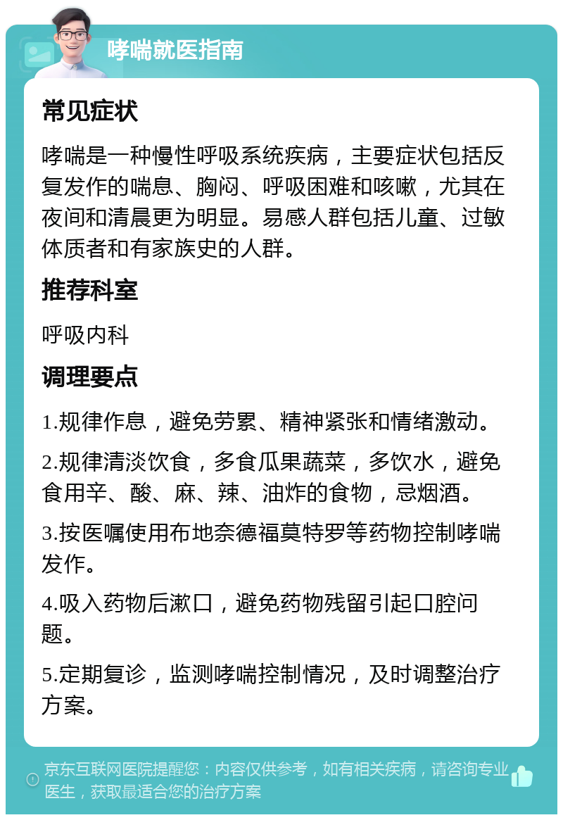 哮喘就医指南 常见症状 哮喘是一种慢性呼吸系统疾病，主要症状包括反复发作的喘息、胸闷、呼吸困难和咳嗽，尤其在夜间和清晨更为明显。易感人群包括儿童、过敏体质者和有家族史的人群。 推荐科室 呼吸内科 调理要点 1.规律作息，避免劳累、精神紧张和情绪激动。 2.规律清淡饮食，多食瓜果蔬菜，多饮水，避免食用辛、酸、麻、辣、油炸的食物，忌烟酒。 3.按医嘱使用布地奈德福莫特罗等药物控制哮喘发作。 4.吸入药物后漱口，避免药物残留引起口腔问题。 5.定期复诊，监测哮喘控制情况，及时调整治疗方案。