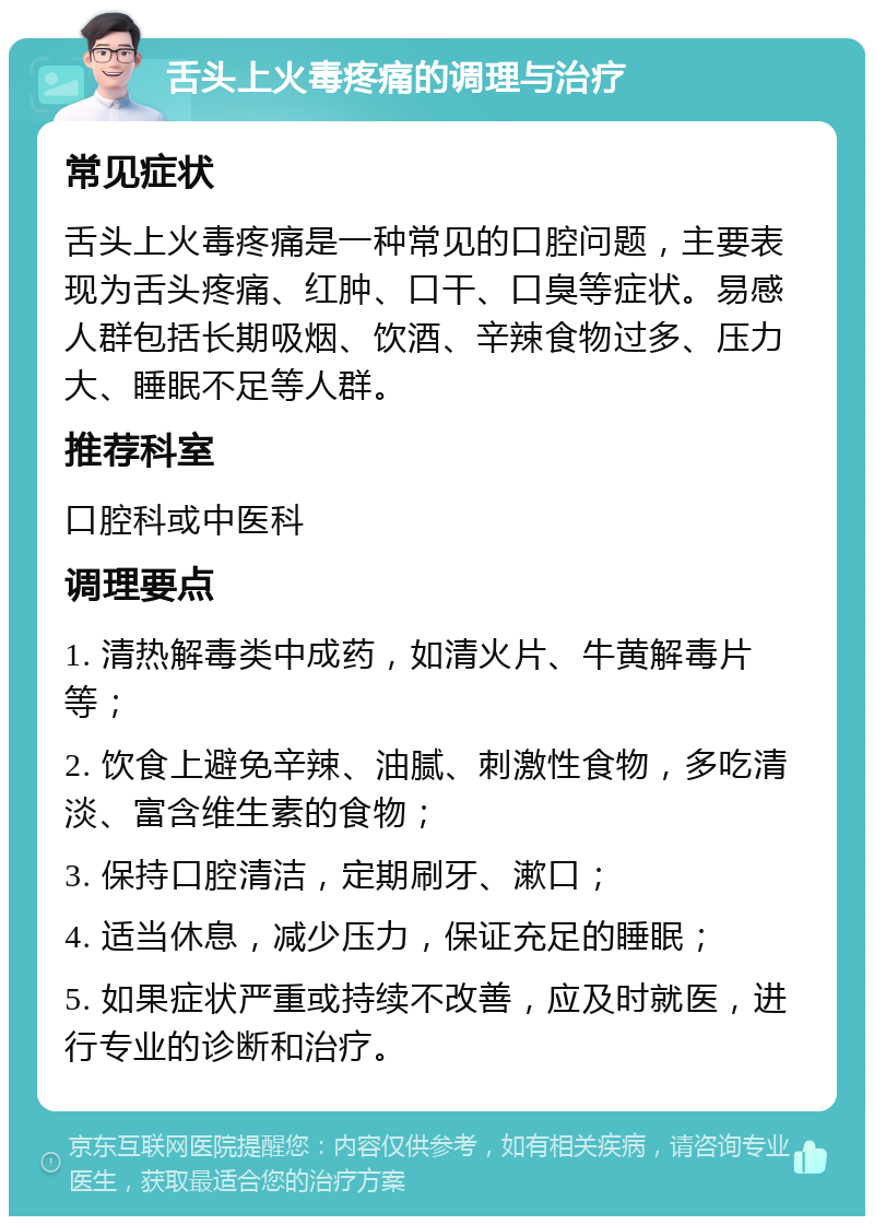 舌头上火毒疼痛的调理与治疗 常见症状 舌头上火毒疼痛是一种常见的口腔问题，主要表现为舌头疼痛、红肿、口干、口臭等症状。易感人群包括长期吸烟、饮酒、辛辣食物过多、压力大、睡眠不足等人群。 推荐科室 口腔科或中医科 调理要点 1. 清热解毒类中成药，如清火片、牛黄解毒片等； 2. 饮食上避免辛辣、油腻、刺激性食物，多吃清淡、富含维生素的食物； 3. 保持口腔清洁，定期刷牙、漱口； 4. 适当休息，减少压力，保证充足的睡眠； 5. 如果症状严重或持续不改善，应及时就医，进行专业的诊断和治疗。