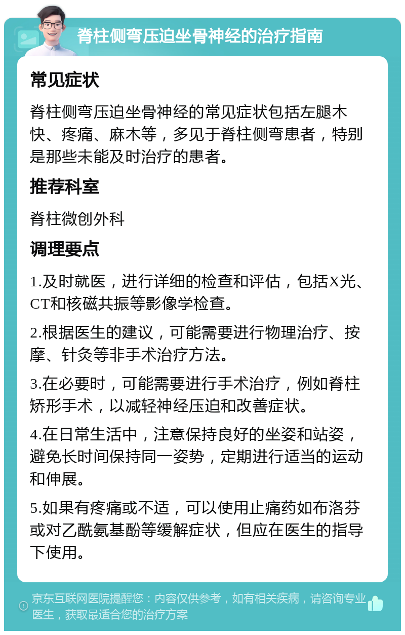 脊柱侧弯压迫坐骨神经的治疗指南 常见症状 脊柱侧弯压迫坐骨神经的常见症状包括左腿木快、疼痛、麻木等，多见于脊柱侧弯患者，特别是那些未能及时治疗的患者。 推荐科室 脊柱微创外科 调理要点 1.及时就医，进行详细的检查和评估，包括X光、CT和核磁共振等影像学检查。 2.根据医生的建议，可能需要进行物理治疗、按摩、针灸等非手术治疗方法。 3.在必要时，可能需要进行手术治疗，例如脊柱矫形手术，以减轻神经压迫和改善症状。 4.在日常生活中，注意保持良好的坐姿和站姿，避免长时间保持同一姿势，定期进行适当的运动和伸展。 5.如果有疼痛或不适，可以使用止痛药如布洛芬或对乙酰氨基酚等缓解症状，但应在医生的指导下使用。